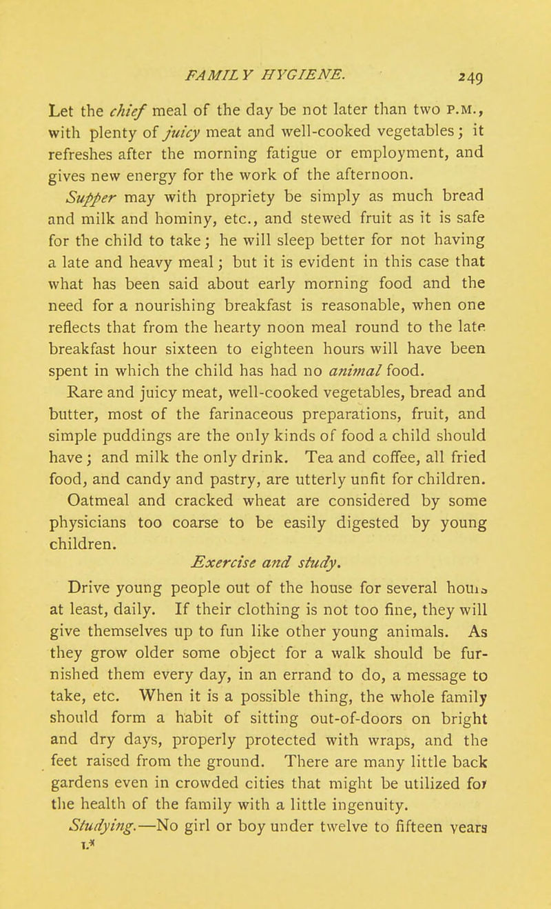 Let the chief meal of the day be not later than two P.M., with plenty of Juicy meat and well-cooked vegetables; it refreshes after the morning fatigue or employment, and gives new energy for the work of the afternoon. Supper may with propriety be simply as much bread and milk and hominy, etc., and stewed fruit as it is safe for the child to take; he will sleep better for not having a late and heavy meal; but it is evident in this case that what has been said about early morning food and the need for a nourishing breakfast is reasonable, when one reflects that from the hearty noon meal round to the late breakfast hour sixteen to eighteen hours will have been spent in which the child has had no anitnal food. Rare and juicy meat, well-cooked vegetables, bread and butter, most of the farinaceous preparations, fruit, and simple puddings are the only kinds of food a child should have; and milk the only drink. Tea and coffee, all fried food, and candy and pastry, are utterly unfit for children. Oatmeal and cracked wheat are considered by some physicians too coarse to be easily digested by young children. Exercise and study. Drive young people out of the house for several houia at least, daily. If their clothing is not too fine, they will give themselves up to fun like other young animals. As they grow older some object for a walk should be fur- nished them every day, in an errand to do, a message to take, etc. When it is a possible thing, the whole family should form a habit of sitting out-of-doors on bright and dry days, properly protected with wraps, and the feet raised from the ground. There are many little back gardens even in crowded cities that might be utilized for the health of the family with a little ingenuity. Studying.—No girl or boy under twelve to fifteen vears