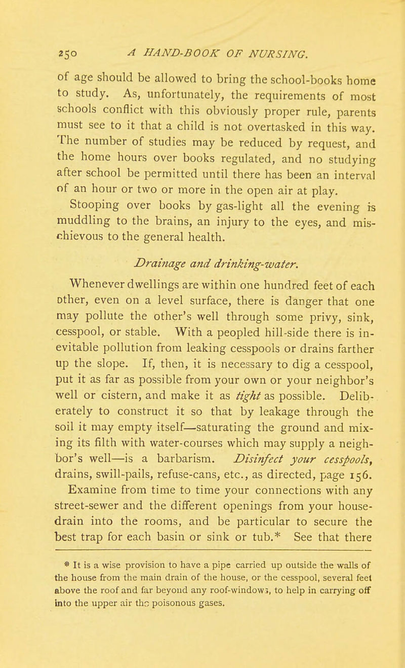 of age should be allowed to bring the school-books home to study. As, unfortunately, the requirements of most schools conflict with this obviously proper rule, parents must see to it that a child is not overtasked in this way. The number of studies may be reduced by request, and the home hours over books regulated, and no studying after school be permitted until there has been an interval of an hour or two or more in the open air at play. Stooping over books by gas-light all the evening is muddling to the brains, an injury to the eyes, and mis- chievous to the general health. Drainage and drinking-water. Whenever dwellings are within one hundred feet of each other, even on a level surface, there is danger that one may pollute the other's well through some privy, sink, cesspool, or stable. With a peopled hill-side there is in- evitable pollution from leaking cesspools or drains farther up the slope. If, then, it is necessary to dig a cesspool, put it as far as possible from your own or your neighbor's well or cistern, and make it as tight as possible. Delib- erately to construct it so that by leakage through the soil it may empty itself—saturating the ground and mix- ing its filth with water-courses which may supply a neigh- bor's well—is a barbarism. Disinfect your cesspools, drains, swill-pails, refuse-cans, etc., as directed, page 156. Examine from time to time your connections with any street-sewer and the different openings from your house- drain into the rooms, and be particular to secure the best trap for each basin or sink or tub.* See that there * It is a wise provision to have a pipe carried up outside the walls of the house from the main drain of the house, or the cesspool, several feel above the roof and far beyond any roof-windows, to help in carrying off into the upper air tho poisonous gases.