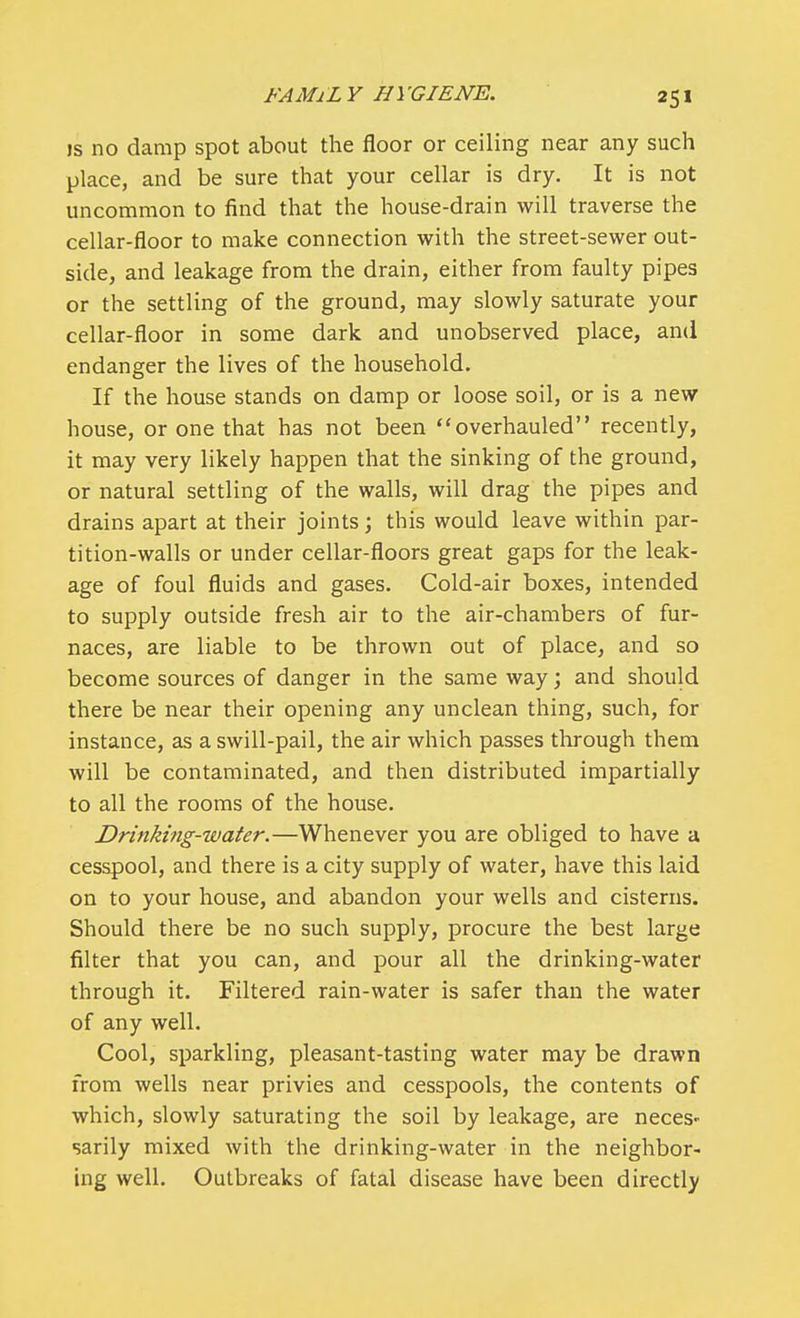 is no damp spot about the floor or ceiling near any such place, and be sure that your cellar is dry. It is not uncommon to find that the house-drain will traverse the cellar-floor to make connection with the street-sewer out- side, and leakage from the drain, either from faulty pipes or the settling of the ground, may slowly saturate your cellar-floor in some dark and unobserved place, and endanger the lives of the household. If the house stands on damp or loose soil, or is a new house, or one that has not been overhauled recently, it may very likely happen that the sinking of the ground, or natural settling of the walls, will drag the pipes and drains apart at their joints; this would leave within par- tition-walls or under cellar-floors great gaps for the leak- age of foul fluids and gases. Cold-air boxes, intended to supply outside fresh air to the air-chambers of fur- naces, are liable to be thrown out of place, and so become sources of danger in the same way; and should there be near their opening any unclean thing, such, for instance, as a swill-pail, the air which passes through them will be contaminated, and then distributed impartially to all the rooms of the house. Drinking-water.—Whenever you are obliged to have a cesspool, and there is a city supply of water, have this laid on to your house, and abandon your wells and cisterns. Should there be no such supply, procure the best large filter that you can, and pour all the drinking-water through it. Filtered rain-water is safer than the water of any well. Cool, sparkling, pleasant-tasting water may be drawn from wells near privies and cesspools, the contents of which, slowly saturating the soil by leakage, are neces- sarily mixed with the drinking-water in the neighbor- ing well. Outbreaks of fatal disease have been directly