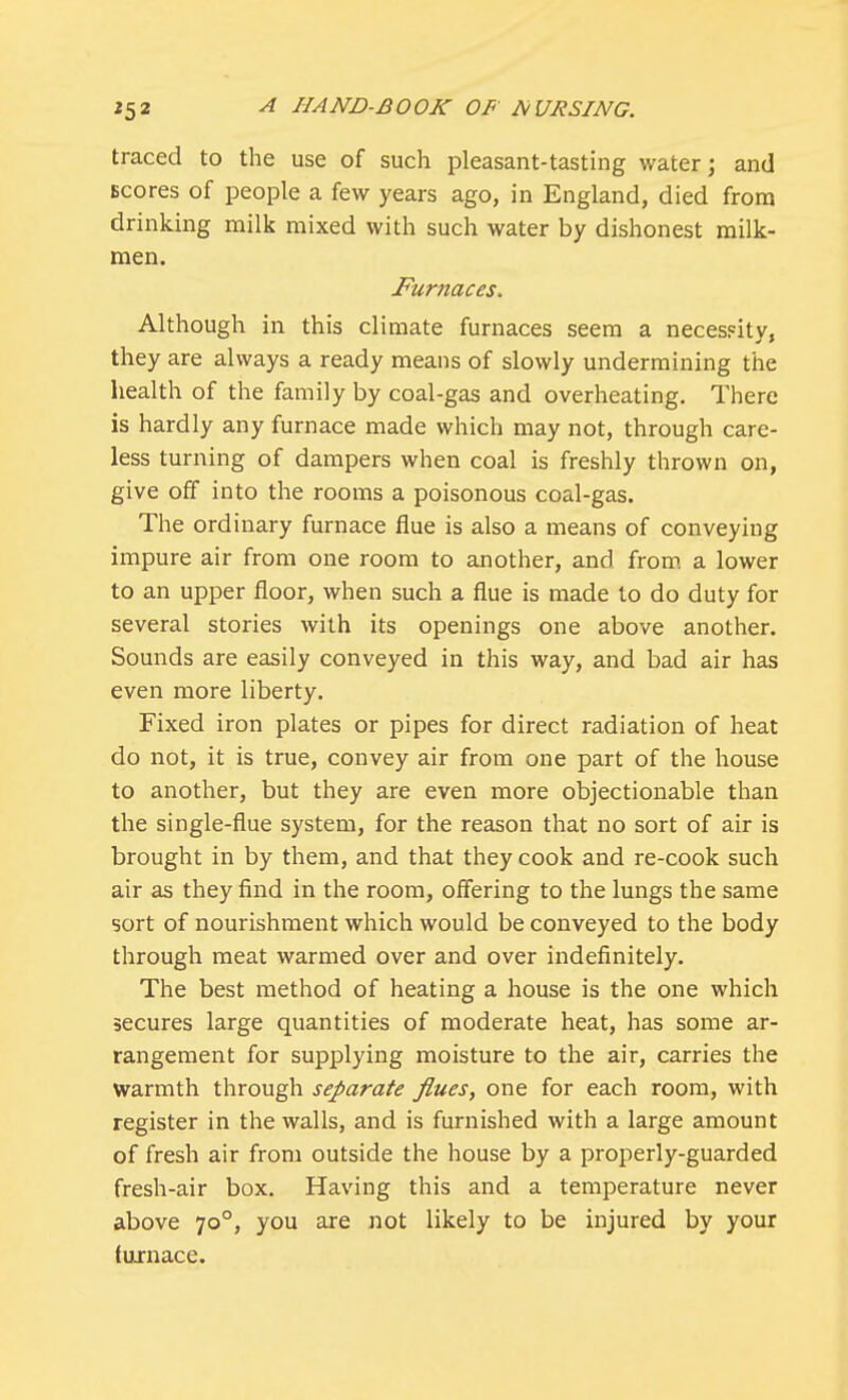 traced to the use of such pleasant-tasting water; and scores of people a few years ago, in England, died from drinking milk mixed with such water by dishonest milk- men. Furnaces. Although in this climate furnaces seem a necessity, they are always a ready means of slowly undermining the health of the family by coal-gas and overheating. There is hardly any furnace made which may not, through care- less turning of dampers when coal is freshly thrown on, give off into the rooms a poisonous coal-gas. The ordinary furnace flue is also a means of conveying impure air from one room to another, and from a lower to an upper floor, when such a flue is made to do duty for several stories with its openings one above another. Sounds are easily conveyed in this way, and bad air has even more liberty. Fixed iron plates or pipes for direct radiation of heat do not, it is true, convey air from one part of the house to another, but they are even more objectionable than the single-flue system, for the reason that no sort of air is brought in by them, and that they cook and re-cook such air as they find in the room, offering to the lungs the same sort of nourishment which would be conveyed to the body through meat warmed over and over indefinitely. The best method of heating a house is the one which secures large quantities of moderate heat, has some ar- rangement for supplying moisture to the air, carries the warmth through separate flues, one for each room, with register in the walls, and is furnished with a large amount of fresh air from outside the house by a properly-guarded fresh-air box. Having this and a temperature never above 700, you are not likely to be injured by your (urnace.