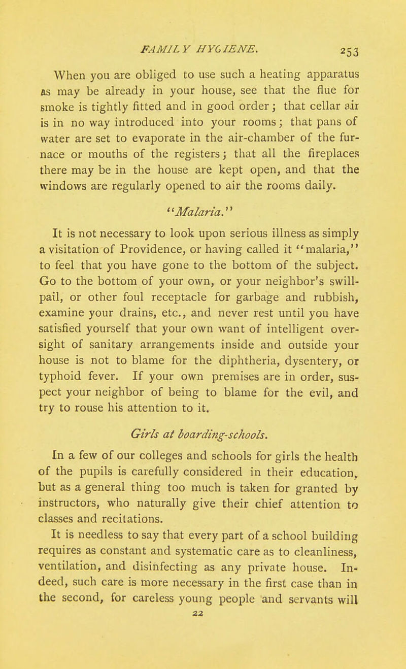 When you are obliged to use such a heating apparatus as may be already in your house, see that the flue for Binoke is tightly fitted and in good order; that cellar air is in no way introduced into your rooms; that pans of water are set to evaporate in the air-chamber of the fur- nace or mouths of the registers; that all the fireplaces there may be in the house are kept open, and that the windows are regularly opened to air the rooms daily. Malaria. It is not necessary to look upon serious illness as simply a visitation of Providence, or having called it malaria, to feel that you have gone to the bottom of the subject. Go to the bottom of your own, or your neighbor's swill- pail, or other foul receptacle for garbage and rubbish, examine your drains, etc., and never rest until you have satisfied yourself that your own want of intelligent over- sight of sanitary arrangements inside and outside your house is not to blame for the diphtheria, dysentery, or typhoid fever. If your own premises are in order, sus- pect your neighbor of being to blame for the evil, and try to rouse his attention to it. Girls at boarding-schools. In a few of our colleges and schools for girls the health of the pupils is carefully considered in their education, but as a general thing too much is taken for granted by instructors, who naturally give their chief attention to classes and recitations. It is needless to say that every part of a school building requires as constant and systematic care as to cleanliness, ventilation, and disinfecting as any private house. In- deed, such care is more necessary in the first case than in the second, for careless young people and servants will 22