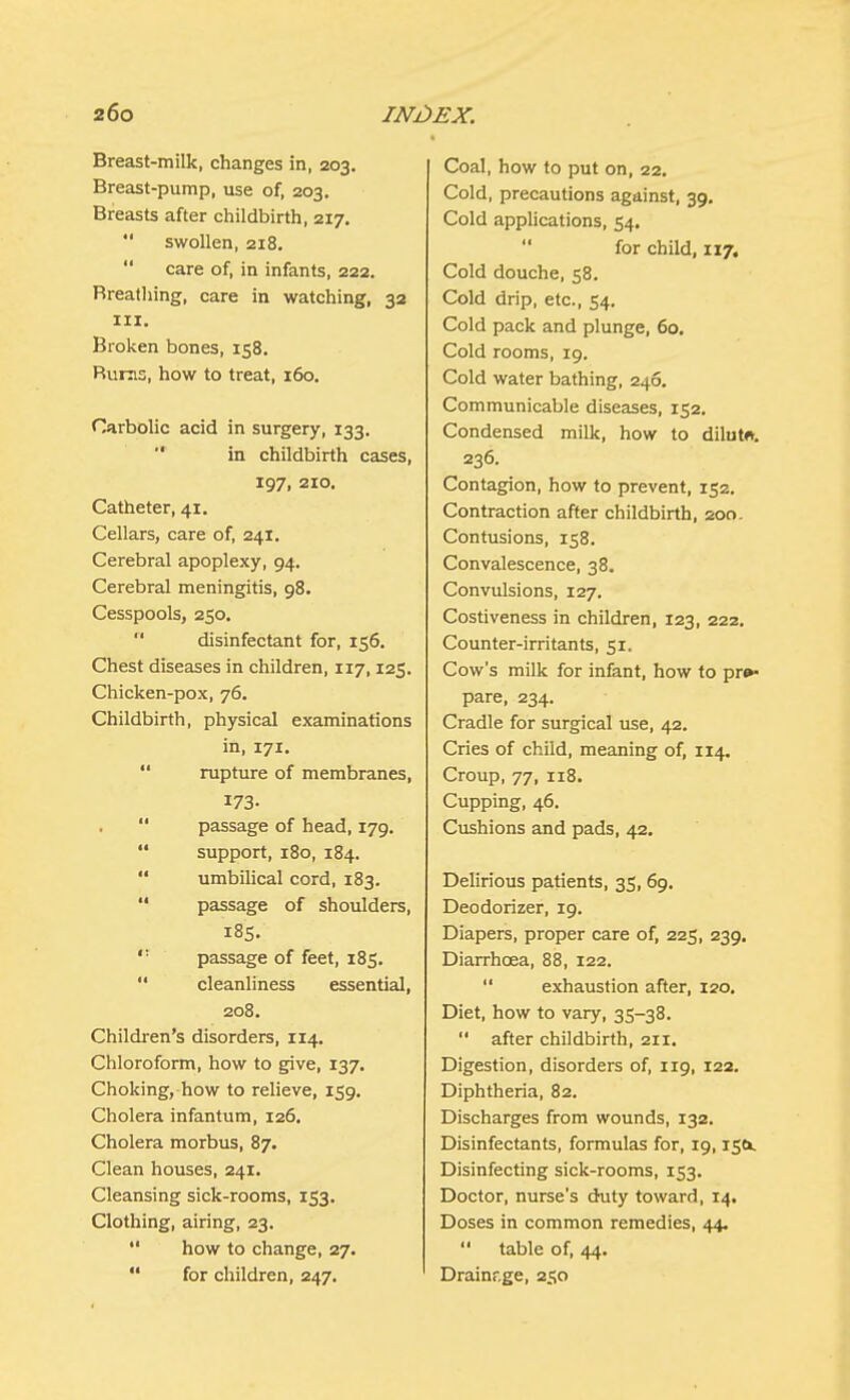 Breast-milk, changes in, 203. Breast-pump, use of, 203. Breasts after childbirth, 217.  swollen, 218.  care of, in infants, 222. Breathing, care in watching, 32 in. Broken bones, 158. Bums, how to treat, 160. Carbolic acid in surgery, 133.  in childbirth cases, 197, 210. Catheter, 41. Cellars, care of, 241. Cerebral apoplexy, 94. Cerebral meningitis, 98. Cesspools, 250.  disinfectant for, 156. Chest diseases in children, 117,125. Chicken-pox, 76. Childbirth, physical examinations in, 171.  rupture of membranes, 173.  passage of head, 179.  support, 180, 184.  umbilical cord, 183.  passage of shoulders, 185.  passage of feet, 185.  cleanliness essential, 208. Children's disorders, 114. Chloroform, how to give, 137. Choking, how to relieve, 159. Cholera infantum, 126. Cholera morbus, 87. Clean houses, 241. Cleansing sick-rooms, 153. Clothing, airing, 23.  how to change, 27.  for children, 247. Coal, how to put on, 22. Cold, precautions against, 39. Cold applications, 54. for child, 117. Cold douche, 58. Cold drip, etc., 54. Cold pack and plunge, 60. Cold rooms, 19. Cold water bathing, 246. Communicable diseases, 152. Condensed milk, how to dilute. 236. Contagion, how to prevent, 152. Contraction after childbirth, 200. Contusions, 158. Convalescence, 38. Convulsions, 127. Costiveness in children, 123, 222. Counter-irritants, 51. Cow's milk for infant, how to pre- pare, 234. Cradle for surgical use, 42. Cries of child, meaning of, 114. Croup, 77, 118. Cupping, 46. Cushions and pads, 42. Delirious patients, 35, 69. Deodorizer, 19. Diapers, proper care of, 225, 239, Diarrhoea, 88, 122.  exhaustion after, 120. Diet, how to vary, 35-38.  after childbirth, an. Digestion, disorders of, 119, 122. Diphtheria, 82. Discharges from wounds, 132. Disinfectants, formulas for, 19,15c*. Disinfecting sick-rooms, 153. Doctor, nurse's duty toward, 14. Doses in common remedies, 44.  table of, 44. Drainr.ge, 250