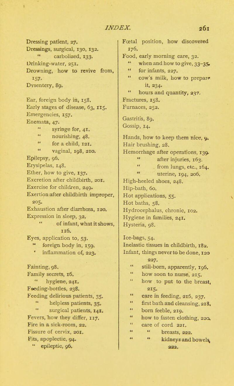 Dressing patient, 27. Dressings, surgical, 130, 132.  carbolized, 133. Drinking-water, 251. Drowning, how to revive from, 157- Dysentery, 89. Ear, foreign body in, 158. Early stages of disease, 63, 115. Emergencies, 157. Enemata, 47.  syringe for, 41.  nourishing, 48.  for a child, 121.  vaginal, 198, 210. Epilepsy, 96. Erysipelas, 148. Ether, how to give, 137. Excretion after childbirth, 201. Exercise for children, 249. Exertion after childbirth improper, 205. Exhaustion after diarrhoea, 120. Expression in sleep, 32. of infant, what it shows, 116. Eyes, application to, 53.  foreign body in, 159. ' inflammation of, 223. Fainting, 98. Family secrets, 16.  hygiene, 241. Feeding-bottles, 238. Feeding delirious patients, 35.  helpless patients, 35.  surgical patients, 141. Fevers, how they differ, 117. Fire in a sick-room, 22. Fissure of cervix, 201. Fits, apoplectic, 94. *' epileptic, 96. Foetal position, how discovered 176. Food, early morning care, 32.  when and how to give, 33-35.  for infants, 227.  cow's milk, how to prepare it, 234.  hours and quantity, 237. Fractures, 158. Furnaces, 252. Gastritis, 89. Gossip, 14. Hands, how to keep them nice, 9. Hair brushing, 28. Hemorrhage after operations, 139,  after injuries, 163.  from lungs, etc., 164.  uterine, 194, 206. High-heeled shoes, 248. Hip-bath, 60. Hot applications, 55. Hot baths, 58. Hydrocephalus, chronic, 102. Hygiene in families, 241. Hysteria, 98. Ice-bags, 54. Inelastic tissues in childbirth, 182. Infant, things never to be done, 120 227.  still-born, apparently, 196.  how soon to nurse, 215.  how to put to the breast, 215.  care in feeding, 216, 237.  first bath and cleansing, 218,  born feeble, 219.  how to fasten clothing, 22a,  care of cord 221.   breasts, 222.  kidneys and bowels^ 222.