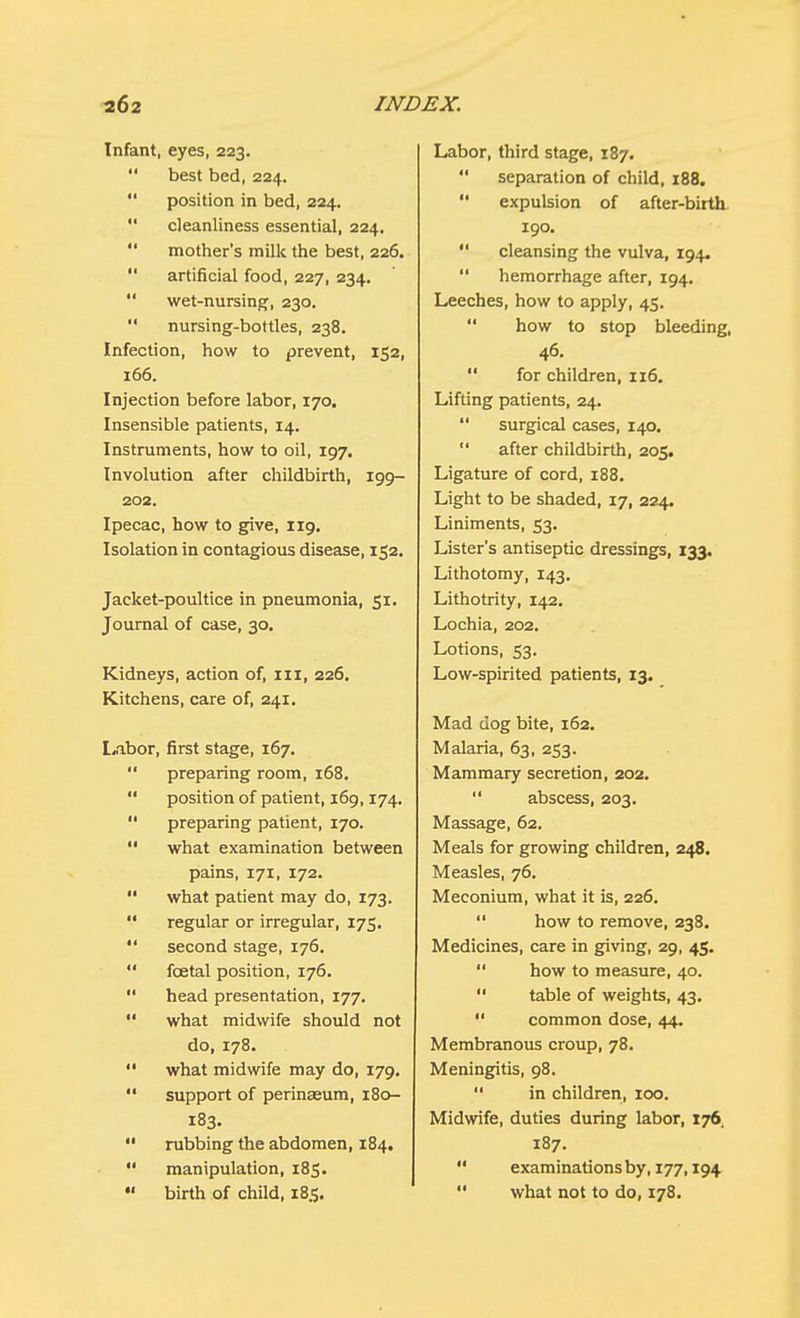 Infant, eyes, 223.  best bed, 224.  position in bed, 224.  cleanliness essential, 224.  mother's milk the best, 226.  artificial food, 227, 234.  wet-nursing, 230.  nursing-bottles, 238. Infection, how to prevent, 152, 166. Injection before labor, 170. Insensible patients, 14. Instruments, how to oil, 197. Involution after childbirth, 199- 202. Ipecac, how to give, 119. Isolation in contagious disease, 152. Jacket-poultice in pneumonia, 51. Journal of case, 30. Kidneys, action of, 111, 226. Kitchens, care of, 241. Libor, first stage, 167.  preparing room, 168.  position of patient, 169,174.  preparing patient, 170.  what examination between pains, 171, 172.  what patient may do, 173.  regular or irregular, 175.  second stage, 176.  foetal position, 176.  head presentation, 177.  what midwife should not do, 178.  what midwife may do, 179.  support of perinasum, 18c— 183.  rubbing the abdomen, 184.  manipulation, 185.  birth of child, 185. Labor, third stage, 187.  separation of child, 188.  expulsion of after-birth 190.  cleansing the vulva, 194.  hemorrhage after, 194. Leeches, how to apply, 45. how to stop bleeding, 46.  for children, 116. Lifting patients, 24.  surgical cases, 140.  after childbirth, 205. Ligature of cord, 188. Light to be shaded, 17, 224. Liniments, 53. Lister's antiseptic dressings, 133. Lithotomy, 143. Lithotrity, 142. Lochia, 202. Lotions, 53. Low-spirited patients, 13. Mad dog bite, 162. Malaria, 63, 253. Mammary secretion, 202.  abscess, 203. Massage, 62. Meals for growing children, 248. Measles, 76, Meconium, what it is, 226.  how to remove, 238. Medicines, care in giving, 29, 45.  how to measure, 40.  table of weights, 43.  common dose, 44. Membranous croup, 78. Meningitis, 98.  in children, 100. Midwife, duties during labor, 176. 187.  examinations by, 177,194  what not to do, 178,