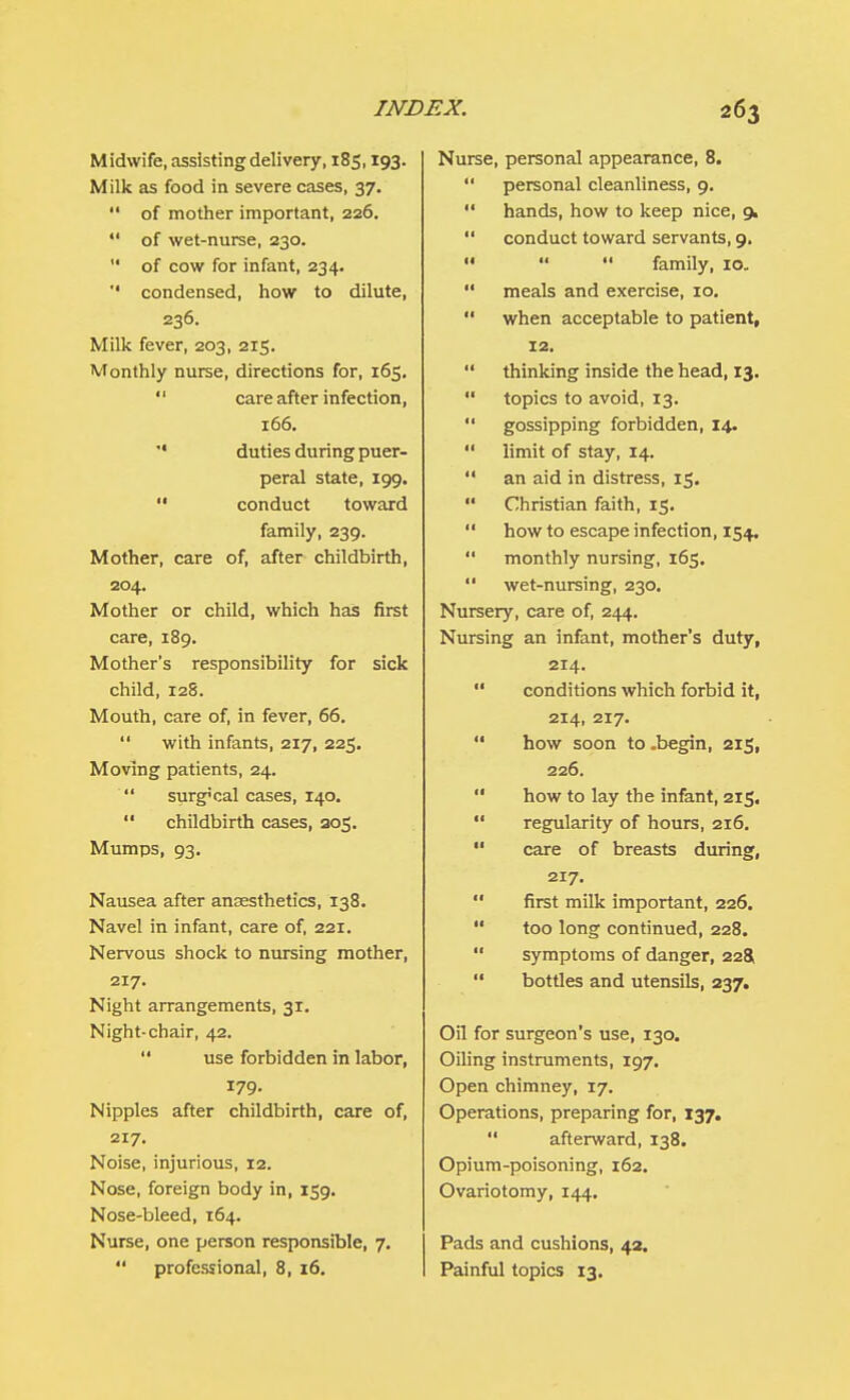 Midwife, assisting delivery, 185,193. Milk as food in severe cases, 37.  of mother important, 226.  of wet-nurse, 230.  of cow for infant, 234. '' condensed, how to dilute, 236. Milk fever, 203, 215. Monthly nurse, directions for, 165.  care after infection, 166.  duties during puer- peral state, 199.  conduct toward family, 239. Mother, care of, after childbirth, 204. Mother or child, which has first care, 189. Mother's responsibility for sick child, 128. Mouth, care of, in fever, 66.  with infants, 217, 225. Moving patients, 24.  surg»cal cases, 140.  childbirth cases, 205. Mumps, 93. Nausea after anaesthetics, 138. Navel in infant, care of, 221. Nervous shock to nursing mother, 217. Night arrangements, 31. Night-chair, 42.  use forbidden in labor, 179. Nipples after childbirth, care of, 217. Noise, injurious, 12. Nose, foreign body in, 159. Nose-bleed, 164. Nurse, one person responsible, 7.  professional, 8, 16. Nurse, personal appearance, 8.  personal cleanliness, 9.  hands, how to keep nice, 9.  conduct toward servants, 9.    family, 10.  meals and exercise, 10.  when acceptable to patient, 12.  thinking inside the head, 13.  topics to avoid, 13.  gossipping forbidden, 14.  limit of stay, 14.  an aid in distress, 15.  Christian faith, 15.  how to escape infection, 154.  monthly nursing, 165.  wet-nursing, 230. Nursery, care of, 244. Nursing an infant, mother's duty, 214. '* conditions which forbid it, 214, 217.  how soon to .begin, 215, 226.  how to lay the infant, 215.  regularity of hours, 216.  care of breasts during, 217.  first milk important, 226.  too long continued, 228.  symptoms of danger, 228,  bottles and utensils, 237. Oil for surgeon's use, 130. Oiling instruments, 197. Open chimney, 17. Operations, preparing for, 137.  afterward, 138. Opium-poisoning, 162. Ovariotomy, 144. Pads and cushions, 42. Painful topics 13.