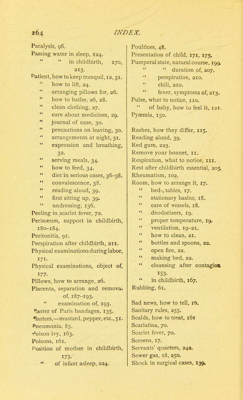 Paralysis, 96. Passing water in sleep, 124.   in childbirth, 170, 213. Patient, how to keep tranquil, 12,31.  how to lift, 24.  arranging pillows for, 26.  how to bathe, 26, 28.  clean clothing, 27.  care about medicines, 29.  journal of case, 30.  precautions on leaving, 30.  arrangements at night, 31.  expression and breathing, 32.  serving meals, 34.  how to feed, 34.  diet in serious cases, 36-38.  convalescence, 38.  reading aloud, 39.  first sitting up, 39.  undressing, 136. Peeling in scarlet fever, 72. Perinaeum, support in childbirth, 180-184. Peritonitis, 91. Perspiration after childbirth, 211. Physical examinations during labor, 171. Physical examinations, object of, 177. Pillows, how to arrange, 26. Placenta, separation and remova» of, 187-193.  examination of, 193. 'laster of Paris bandages, 135. Masters,—mustard, pepper, etc., 51. Pneumonia, 85. Poison ivy, 163. Poisons, 161. Position of mother in childbirth, 173-  of infant asleep, 224. Poultices, 48. Presentation of child, 171, 175. Puerperal state, natural course, 199,   duration of, 207. perspiration, 210.  chill, 210.  fever, symptoms of, 213. Pulse, what to notice, 110.  of baby, how to feel it, 121. Pyaemia, 150. Rashes, how they differ, 115. Reading aloud, 39. Red gum, 223. Remove your bonnet, 11. Respiration, what to notice, in. Rest after childbirth essential, 205, Rheumatism, 102. Room, how to arrange it, 17.  bed-, tables, 17.  stationary basins, 18.  care of vessels, 18.  deodorizers, 19.  proper temperature, 19.  ventilation, 19-21.  how to clean, 21.  bottles and spoons, 22.  open fire, 22.  making bed, 22.  cleansing after contagion iS3-  in childbirth, 167. Rubbing, 61. Sad news, how to tell, 16. Sanitary rules, 255. Scalds, how to treat, 161 Scarlatina, 70. Scarlet fever, 70. Screens, 17. Servants' quarters, 242. Sewer gas, 18, 250. Shock in surgical cases, 139.
