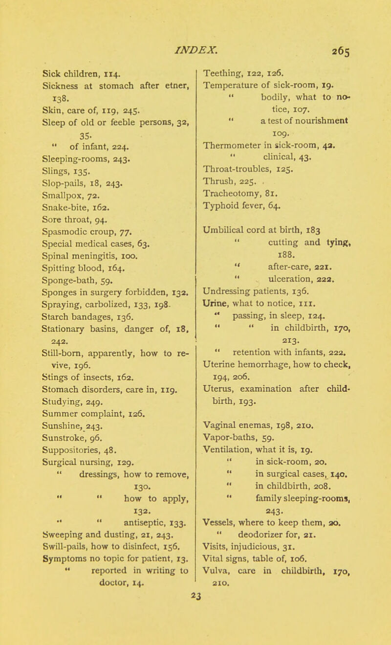 Sick children, 114. Sickness at stomach after etner, 138. Skin, care of, 119, 245. Sleep of old or feeble persons, 32, 35-  of infant, 224. Sleeping-rooms, 243. Slings, 135. Slop-pails, 18, 243. Smallpox, 72. Snake-bite, 162. Sore throat, 94. Spasmodic croup, 77. Special medical cases, 63. Spinal meningitis, 100. Spitting blood, 164. Sponge-bath, 59. Sponges in surgery forbidden, 132. Spraying, carbolized, 133, 198- Starch bandages, 136. Stationary basins, danger of, 18, 242. Still-born, apparently, how to re- vive, 196. Stings of insects, 162. Stomach disorders, care in, 119. Studying, 249. Summer complaint, 126. Sunshine, 243. Sunstroke, 96. Suppositories, 48. Surgical nursing, 129.  dressings, how to remove, 130.   how to apply, 132.   antiseptic, 133. Sweeping and dusting, 21, 243. Swill-pails, how to disinfect, 156. Symptoms no topic for patient, 13.  reported in writing to doctor, 14. Teething, 122, 126. Temperature of sick-room, 19.  bodily, what to no- tice, 107.  a test of nourishment 109. Thermometer in sick-room, 42.  clinical, 43. Throat-troubles, 125. Thrush, 225. . Tracheotomy, 81. Typhoid fever, 64. Umbilical cord at birth, 183 *' cutting and tying, 188.  after-care, 221.  ulceration, 222. Undressing patients, 136. Urine, what to notice, nr. '* passing, in sleep, 124.   in childbirth, 170, 213.  retention with infants, 222. Uterine hemorrhage, how to check, 194, 206. Uterus, examination after child- birth, 193. Vaginal enemas, 198, 210. Vapor-baths, 59. Ventilation, what it is, 19.  in sick-room, 20.  in surgical cases, 140.  in childbirth, 208.  family sleeping-rooms, 243- Vessels, where to keep them, ao.  deodorizer for, 21. Visits, injudicious, 31. Vital signs, table of, 106. Vulva, care in childbirth, 170, 210. 23