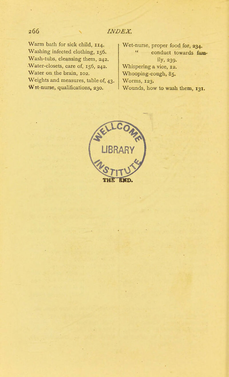 Warm bath for sick child, 114. Washing infected clothing, 156. Wash-tubs, cleansing them, 242. Water-closets, care of, 156, 242. Water on the brain, 102. Weights and measures, table of, 43. Wet-nurse, qualifications, 230. Wet-nurse, proper food for, 234.  conduct towards fam- ily, 239. Whispering a vice, 12. Whooping-cough, 85. Worms, 123. Wounds, how to wash them, 131.