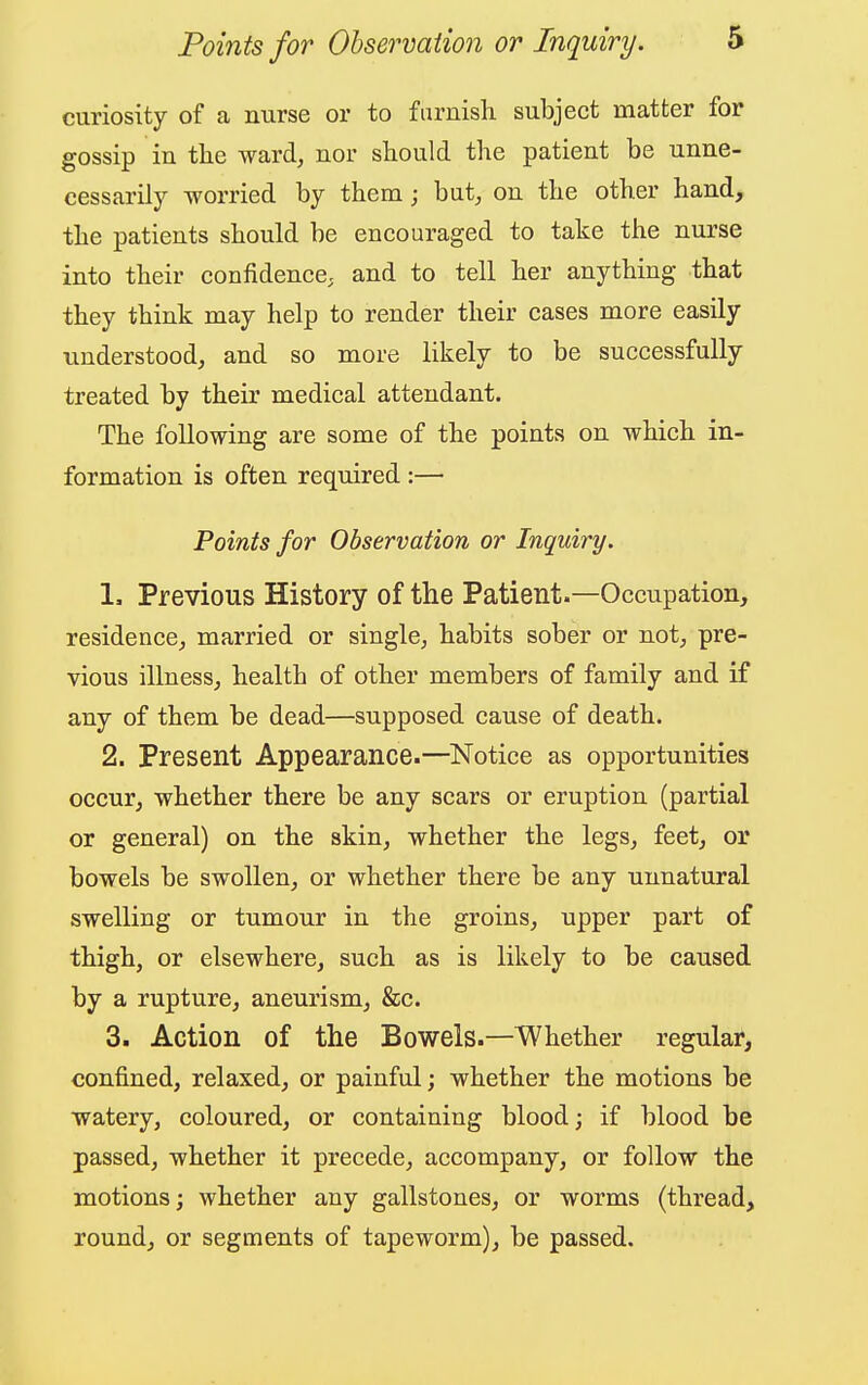 curiosity of a nurse or to furnish subject matter for gossip in the ward, nor should the patient be unne- cessarily worried by them j but, on the other hand> the patients should be encouraged to take the nurse into their confidence, and to tell her anything that they think may help to render their cases more easily understood, and so more likely to be successfully treated by their medical attendant. The following are some of the points on which in- formation is often required :— Points for Observation or Inquiry. 1. Previous History of the Patient.—Occupation, residence, married or single, habits sober or not, pre- vious illness, health of other members of family and if any of them be dead—supposed cause of death. 2. Present Appearance.—Notice as opportunities occur, whether there be any scars or eruption (partial or general) on the skin, whether the legs, feet, or bowels be swollen, or whether there be any unnatural swelling or tumour in the groins, upper part of thigh, or elsewhere, such as is likely to be caused by a rupture, aneurism, &c. 3. Action of the Bowels.—Whether regular, confined, relaxed, or painful; whether the motions be watery, coloured, or containing blood; if blood be passed, whether it precede, accompany, or follow the motions; whether any gallstones, or worms (thread, round, or segments of tapeworm), be passed.