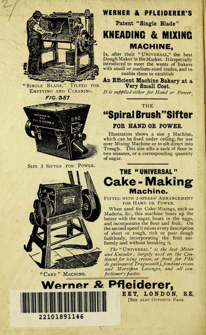 Single Blade,' Emptying and Tilted for Cleaning. FIG. 357 WERNER & PFLEIDERER'S Patent Single Blade KNEADING & MIXING MACHINE, Is, after their Universal, the best Dough Maker in the Market. It is specially introduced to meet the wants of Bakers with small or medium-sized trades, and to enable them to establish An Efficient Machine Bakery at a Very Small Cost. // is supplied either for Hand or Power THE ''SpiraJ Brush Sifter FOR HAND OR POWER. Illustration shows a size 3 Machine, which can be fixed under ceiling, for use over Mixing Machine or to sift direct into Trough. This size sifts a sack of flour in two minutes, or a corresponding quantity of sugar. Cake Machine. THE UNIVERSAL Cake-Making Machine. Fitted with 2-speeds' Arrangement FOR Hand or Power. When used for Cake-Mixings, such as Maderia, &c., this machine beats up the butter with the sugar, beats in the eggs, and incorporates the flour and fruit. On the second speed it mixes every description of short or tough, rich or poor dough faultlessly, incorporating the fruit uni- formly and without breaking it. 77/^ Universal is the best Mixer and Kneader; largely used 07t the Co7t- tine?tt for icing cream^ or froth for Pate de guiviquve( Tragacanth)^ fondant C7'eam and Marzipan Loze7iges^ a7td all C07i- fectioneT^s pastes. Werner A Pfleiderer, EET, LONDON, S.E. [See also Opposite Page. IMIIIIIIil Hill nil IIIIIIIIIMIII I 22101891146