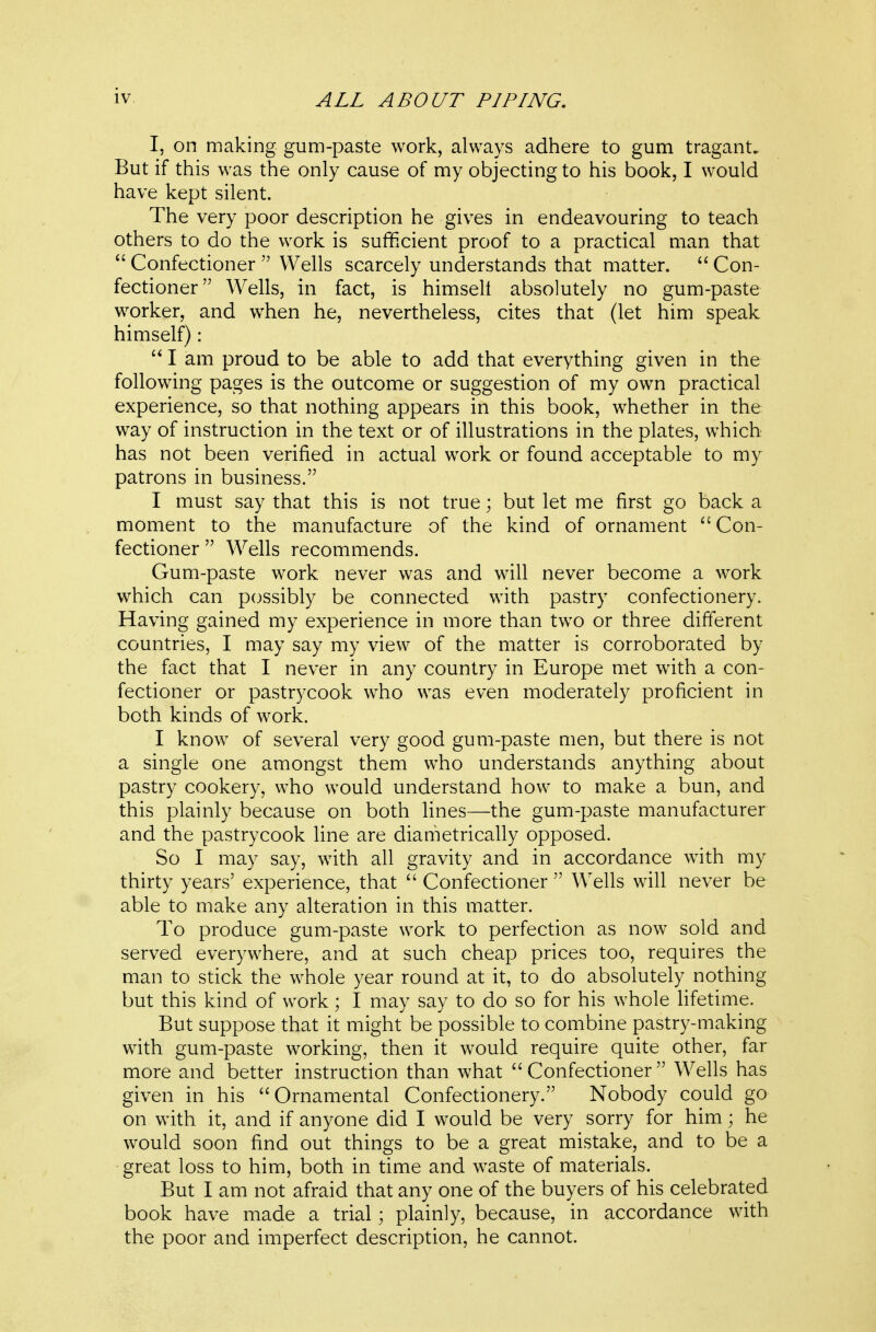 I, on making gum-paste work, always adhere to gum tragant. But if this was the only cause of my objecting to his book, I would have kept silent. The very poor description he gives in endeavouring to teach others to do the work is sufficient proof to a practical man that  Confectioner  Wells scarcely understands that matter.  Con- fectioner Wells, in fact, is himsell absolutely no gum-paste worker, and w^hen he, nevertheless, cites that (let him speak himself) :  I am proud to be able to add that everything given in the following pages is the outcome or suggestion of my own practical experience, so that nothing appears in this book, whether in the way of instruction in the text or of illustrations in the plates, which has not been verified in actual work or found acceptable to my patrons in business. I must say that this is not true; but let me first go back a moment to the manufacture of the kind of ornament Con- fectioner  Wells recommends. Gum-paste work never was and will never become a work which can possibly be connected with pastry confectionery. Having gained my experience in more than two or three different countries, I may say my view of the matter is corroborated by the fact that I never in any country in Europe met with a con- fectioner or pastrycook who was even moderately proficient in both kinds of work. I know of several very good gum-paste men, but there is not a single one amongst them who understands anything about pastry cookery, who would understand how to make a bun, and this plainly because on both lines—the gum-paste manufacturer and the pastrycook line are diametrically opposed. So I may say, with all gravity and in accordance wnth my thirty years' experience, that  Confectioner  Wells will never be able to make any alteration in this matter. To produce gum-paste work to perfection as now sold and served everywhere, and at such cheap prices too, requires the man to stick the whole year round at it, to do absolutely nothing but this kind of work; I may say to do so for his whole Hfetime. But suppose that it might be possible to combine pastry-making with gum-paste working, then it would require quite other, far more and better instruction than what Confectioner Wells has given in his Ornamental Confectionery. Nobody could go on with it, and if anyone did I would be very sorry for him; he would soon find out things to be a great mistake, and to be a great loss to him, both in time and waste of materials. But I am not afraid that any one of the buyers of his celebrated book have made a trial; plainly, because, in accordance with the poor and imperfect description, he cannot.