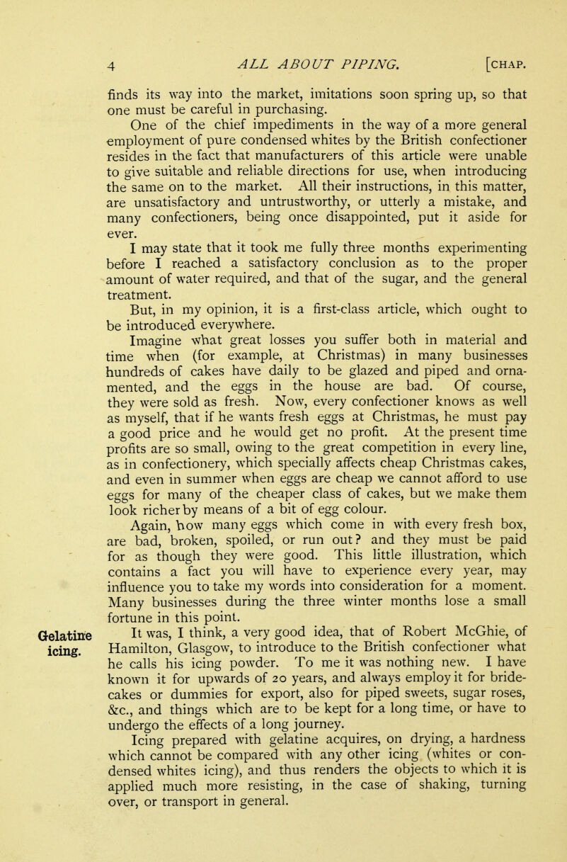 finds its way into the market, imitations soon spring up, so that one must be careful in purchasing. One of the chief impediments in the way of a more general employment of pure condensed whites by the British confectioner resides in the fact that manufacturers of this article were unable to give suitable and reliable directions for use, when introducing the same on to the market. All their instructions, in this matter, are unsatisfactory and untrustworthy, or utterly a mistake, and many confectioners, being once disappointed, put it aside for ever. I may state that it took me fully three months experimenting before I reached a satisfactory conclusion as to the proper amount of water required, and that of the sugar, and the general treatment. But, in my opinion, it is a first-class article, which ought to be introduced everywhere. Imagine what great losses you suffer both in material and time when (for example, at Christmas) in many businesses hundreds of cakes have daily to be glazed and piped and orna- mented, and the eggs in the house are bad. Of course, they were sold as fresh. Now, every confectioner knows as well as myself, that if he wants fresh eggs at Christmas, he must pay a good price and he would get no profit. At the present time profits are so small, owing to the great competition in every line, as in confectionery, which specially affects cheap Christmas cakes, and even in summer when eggs are cheap we cannot afford to use eggs for many of the cheaper class of cakes, but we make them look richer by means of a bit of egg colour. Again, bow many eggs which come in with every fresh box, are bad, broken, spoiled, or run out? and they must be paid for as though they were good. This little illustration, which contains a fact you will have to experience every year, may influence you to take my words into consideration for a moment. Many businesses during the three winter months lose a small fortune in this point. Gelatine It was, I think, a very good idea, that of Robert McGhie, of icing. Hamilton, Glasgow, to introduce to the British confectioner what he calls his icing powder. To me it was nothing new. I have known it for upwards of 20 years, and always employ it for bride- cakes or dummies for export, also for piped sweets, sugar roses, &c., and things which are to be kept for a long time, or have to undergo the effects of a long journey. Icing prepared with gelatine acquires, on drying, a hardness which cannot be compared with any other icing (whites or con- densed whites icing), and thus renders the objects to which it is applied much more resisting, in the case of shaking, turning over, or transport in general.