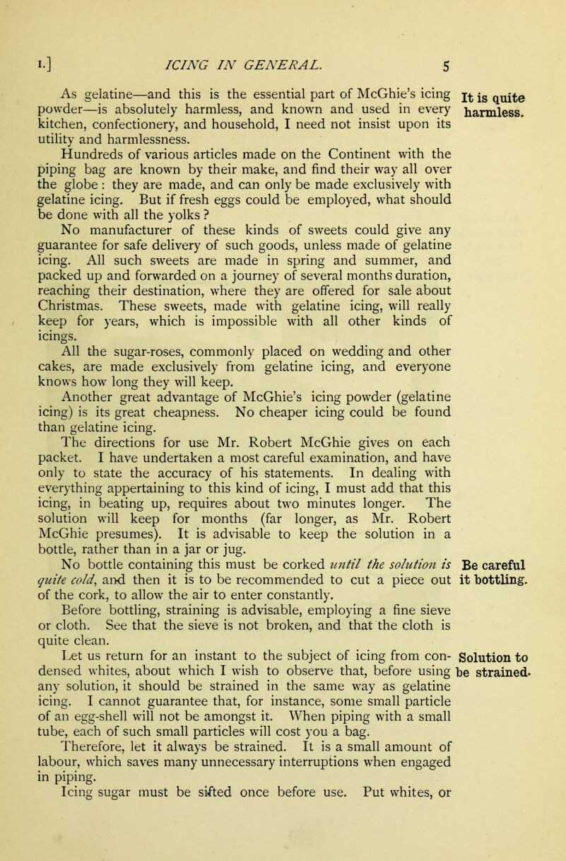 As gelatine—and this is the essential part of McGhie's icing j^g quite powder—is absolutely harmless, and known and used in every harmless, kitchen, confectionery, and household, I need not insist upon its utihty and harmlessness. Hundreds of various articles made on the Continent with the piping bag are known by their make, and find their way all over the globe : they are made, and can only be made exclusively with gelatine icing. But if fresh eggs could be employed, what should be done with all the yolks ? No manufacturer of these kinds of sweets could give any guarantee for safe delivery of such goods, unless made of gelatine icing. All such sweets are made in spring and summer, and packed up and forwarded on a journey of several months duration, reaching their destination, where they are offered for sale about Christmas. These sweets, made with gelatine icing, will really keep for years, which is impossible with all other kinds of icings. All the sugar-roses, commonly placed on wedding and other cakes, are made exclusively from gelatine icing, and everyone knows how long they will keep. Another great advantage of McGhie's icing powder (gelatine icing) is its great cheapness. No cheaper icing could be found than gelatine icing. The directions for use Mr. Robert McGhie gives on each packet. I have undertaken a most careful examination, and have only to state the accuracy of his statements. In dealing with everything appertaining to this kind of icing, I must add that this icing, in beating up, requires about two minutes longer. The solution will keep for months (far longer, as Mr. Robert McGhie presumes). It is advisable to keep the solution in a bottle, rather than in a jar or jug. No bottle containing this must be corked until the sohitio7i is Be careful quite cold^ and then it is to be recommended to cut a piece out it bottling, of the cork, to allow the air to enter constantly. Before bottling, straining is advisable, employing a fine sieve or cloth. See that the sieve is not broken, and that the cloth is quite clean. Let us return for an instant to the subject of icing from con- Solution to densed whites, about which I wish to observe that, before using be strained, any solution, it should be strained in the same way as gelatine icing. I cannot guarantee that, for instance, some small particle of an egg-shell will not be amongst it. When piping with a small tube, each of such small particles will cost you a bag. Therefore, let it alw^ays be strained. It is a small amount of labour, which saves many unnecessary interruptions when engaged in piping. Icing sugar must be sifted once before use. Put whites, or