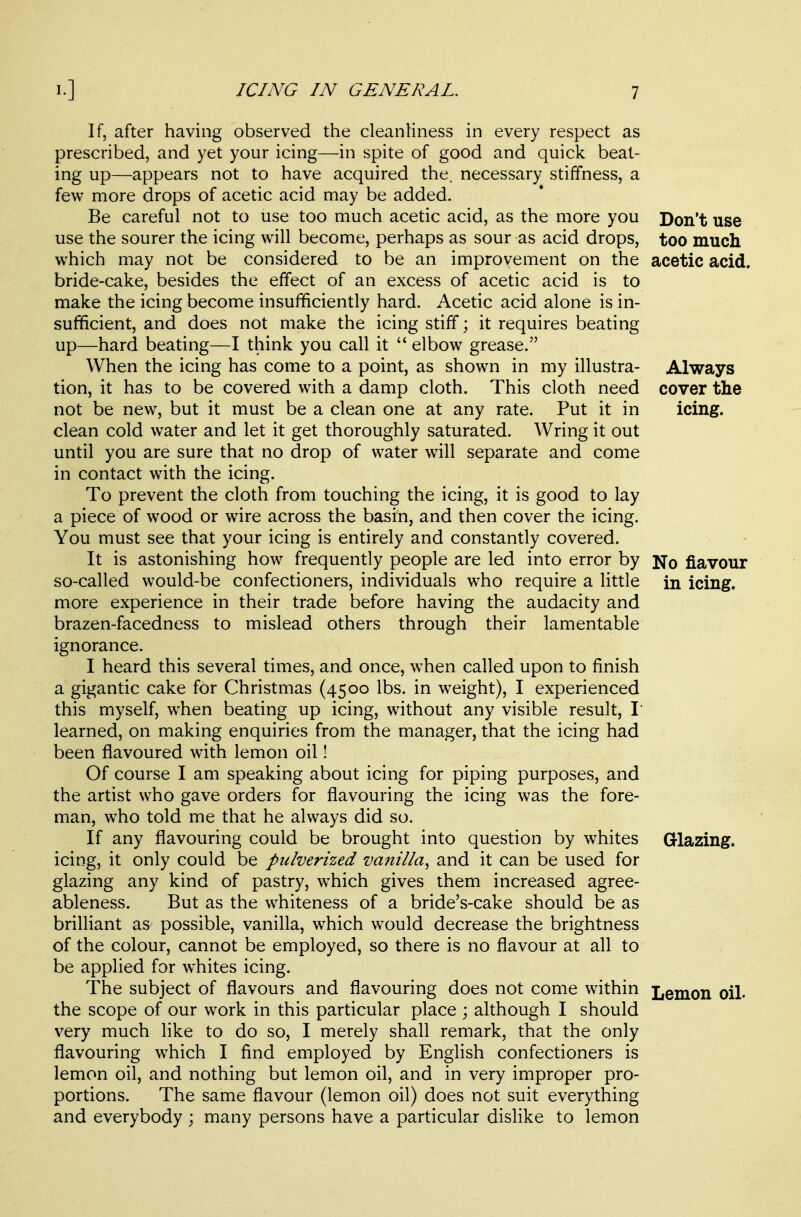 If, after having observed the cleanliness in every respect as prescribed, and yet your icing—in spite of good and quick beat- ing up—appears not to have acquired the. necessary stiffness, a few more drops of acetic acid may be added. Be careful not to use too much acetic acid, as the more you Don't use use the sourer the icing will become, perhaps as sour as acid drops, too much which may not be considered to be an improvement on the acetic acid, bride-cake, besides the effect of an excess of acetic acid is to make the icing become insufficiently hard. Acetic acid alone is in- sufficient, and does not make the icing stiff; it requires beating up—hard beating—I think you call it  elbow grease. When the icing has come to a point, as shown in my illustra- Always tion, it has to be covered with a damp cloth. This cloth need cover the not be new, but it must be a clean one at any rate. Put it in icing, clean cold water and let it get thoroughly saturated. Wring it out until you are sure that no drop of water will separate and come in contact with the icing. To prevent the cloth from touching the icing, it is good to lay a piece of wood or wire across the basin, and then cover the icing. You must see that your icing is entirely and constantly covered. It is astonishing how frequently people are led into error by No flavour so-called would-be confectioners, individuals who require a little in icing, more experience in their trade before having the audacity and brazen-facedness to mislead others through their lamentable ignorance. I heard this several times, and once, when called upon to finish a gigantic cake for Christmas (4500 lbs. in weight), I experienced this myself, when beating up icing, without any visible result, I learned, on making enquiries from the manager, that the icing had been flavoured with lemon oil! Of course I am speaking about icing for piping purposes, and the artist who gave orders for flavouring the icing was the fore- man, who told me that he always did so. If any flavouring could be brought into question by whites Glazing, icing, it only could be pulverized vanilla^ and it can be used for glazing any kind of pastry, w^hich gives them increased agree- ableness. But as the whiteness of a bride's-cake should be as brilliant as possible, vanilla, which would decrease the brightness of the colour, cannot be employed, so there is no flavour at all to be applied for whites icing. The subject of flavours and flavouring does not come within Lemon oil. the scope of our work in this particular place ; although I should very much like to do so, I merely shall remark, that the only flavouring which I find employed by English confectioners is lemon oil, and nothing but lemon oil, and in very improper pro- portions. The same flavour (lemon oil) does not suit everything and everybody ; many persons have a particular dislike to lemon