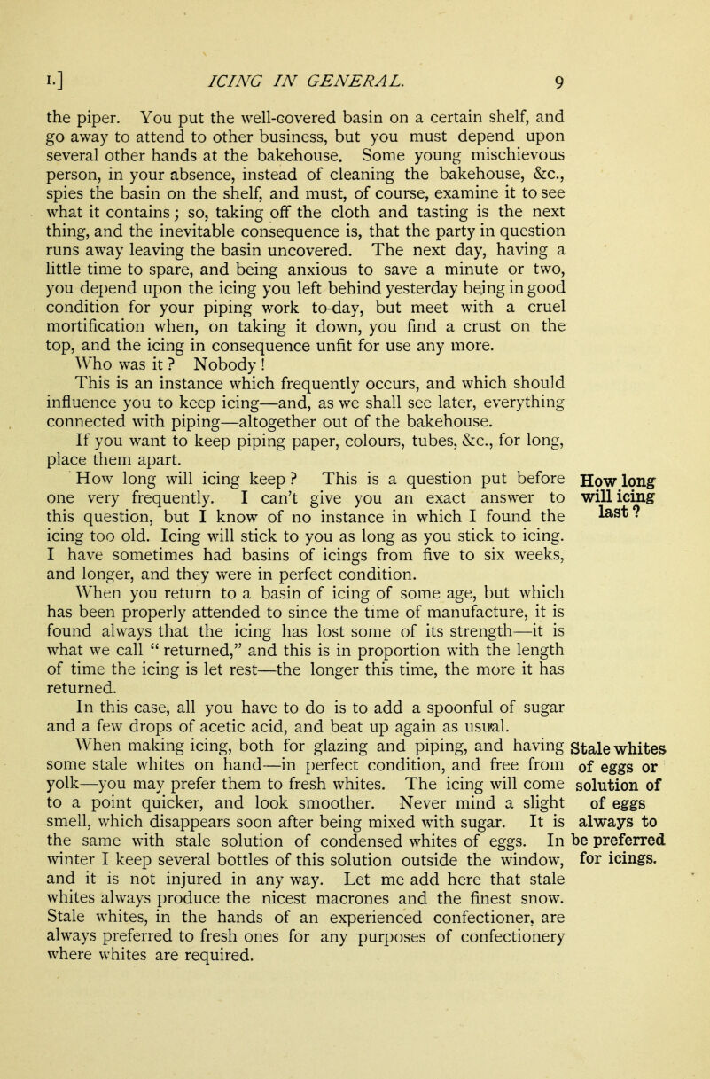 the piper. You put the well-covered basin on a certain shelf, and go away to attend to other business, but you must depend upon several other hands at the bakehouse. Some young mischievous person, in your absence, instead of cleaning the bakehouse, &c., spies the basin on the shelf, and must, of course, examine it to see what it contains; so, taking off the cloth and tasting is the next thing, and the inevitable consequence is, that the party in question runs away leaving the basin uncovered. The next day, having a little time to spare, and being anxious to save a minute or two, you depend upon the icing you left behind yesterday being in good condition for your piping work to-day, but meet with a cruel mortification when, on taking it down, you find a crust on the top, and the icing in consequence unfit for use any more. Who was it ? Nobody ! This is an instance which frequently occurs, and which should influence you to keep icing—and, as we shall see later, everything connected with piping—altogether out of the bakehouse. If you want to keep piping paper, colours, tubes, &c., for long, place them apart. How long will icing keep ? This is a question put before How long one very frequently. I can't give you an exact answer to will icing this question, but I know of no instance in which I found the last? icing too old. Icing will stick to you as long as you stick to icing. I have sometimes had basins of icings from five to six weeks, and longer, and they were in perfect condition. When you return to a basin of icing of some age, but which has been properly attended to since the time of manufacture, it is found always that the icing has lost some of its strength—it is what we call  returned, and this is in proportion with the length of time the icing is let rest—the longer this time, the more it has returned. In this case, all you have to do is to add a spoonful of sugar and a few drops of acetic acid, and beat up again as usu«al. When making icing, both for glazing and piping, and having Stale whites some stale whites on hand—in perfect condition, and free from of eggs or yolk—you may prefer them to fresh whites. The icing will come solution of to a point quicker, and look smoother. Never mind a slight of eggs smell, which disappears soon after being mixed with sugar. It is always to the same with stale solution of condensed whites of eggs. In be preferred winter I keep several bottles of this solution outside the window, for icings, and it is not injured in any way. Let me add here that stale whites always produce the nicest macrones and the finest snow. Stale whites, in the hands of an experienced confectioner, are always preferred to fresh ones for any purposes of confectionery where whites are required.