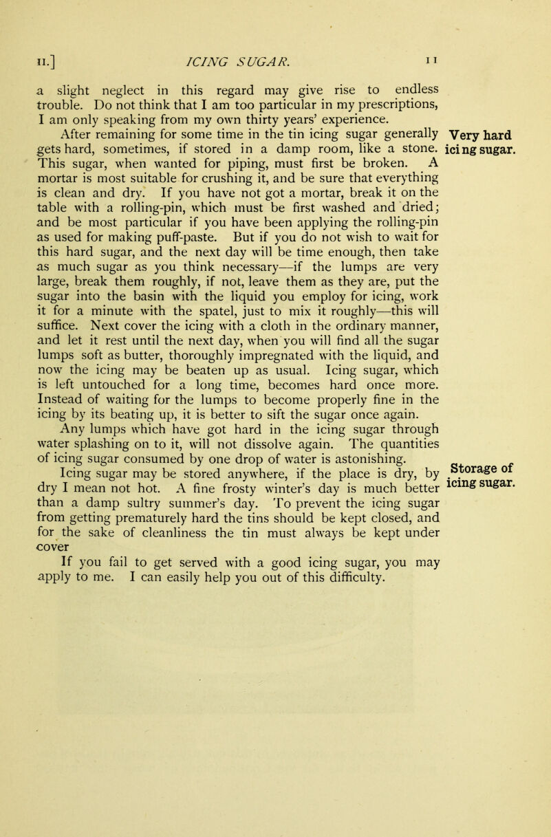 a slight neglect in this regard may give rise to endless trouble. Do not think that I am too particular in my prescriptions, I am only speaking from my own thirty years' experience. After remaining for some time in the tin icing sugar generally Very hard gets hard, sometimes, if stored in a damp room, like a stone, icing sugar. This sugar, when wanted for piping, must first be broken. A mortar is most suitable for crushing it, and be sure that everything is clean and dry. If you have not got a mortar, break it on the table with a rolling-pin, which must be first washed and dried; and be most particular if you have been applying the rolling-pin as used for making puff-paste. But if you do not wish to wait for this hard sugar, and the next day will be time enough, then take as much sugar as you think necessary—if the lumps are very large, break them roughly, if not, leave them as they are, put the sugar into the basin with the Hquid you employ for icing, work it for a minute with the spatel, just to mix it roughly—this will suffice. Next cover the icing with a cloth in the ordinary manner, and let it rest until the next day, when you will find all the sugar lumps soft as butter, thoroughly impregnated with the Hquid, and now the icing may be beaten up as usual. Icing sugar, which is left untouched for a long time, becomes hard once more. Instead of waiting for the lumps to become properly fine in the icing by its beating up, it is better to sift the sugar once again. Any lumps which have got hard in the icing sugar through water splashing on to it, will not dissolve again. The quantities of icing sugar consumed by one drop of water is astonishing. Icing sugar may be stored anywhere, if the place is dry, by ^Storage of dry I mean not hot. A fine frosty winter's day is much better icmg sugar, than a damp sultry summer's day. To prevent the icing sugar from getting prematurely hard the tins should be kept closed, and for the sake of cleanliness the tin must always be kept under cover If you fail to get served with a good icing sugar, you may apply to me. I can easily help you out of this difficulty.