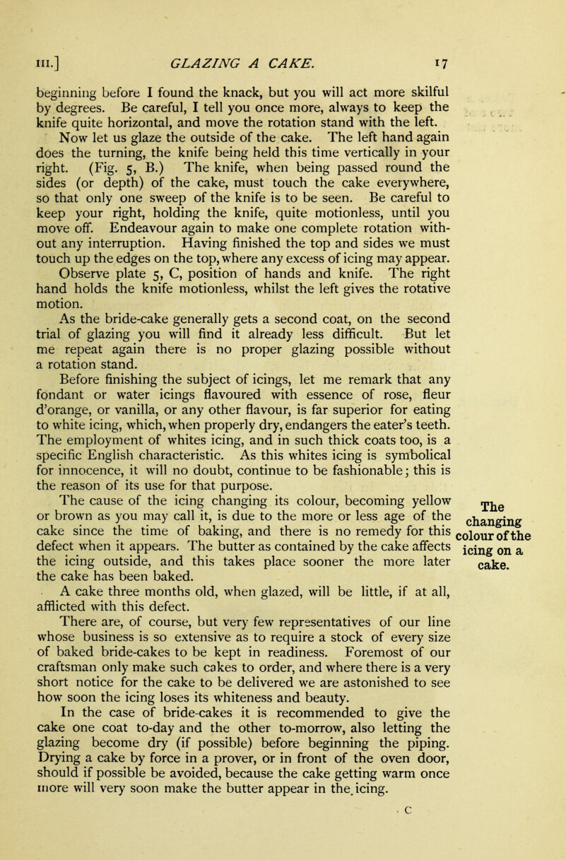beginning before I found the knack, but you will act more skilful by degrees. Be careful, I tell you once more, always to keep the knife quite horizontal, and move the rotation stand with the left. Now let us glaze the outside of the cake. The left hand again does the turning, the knife being held this time vertically in your right. (Fig. 5, B.) The knife, when being passed round the sides (or depth) of the cake, must touch the cake everywhere, so that only one sweep of the knife is to be seen. Be careful to keep your right, holding the knife, quite motionless, until you move off. Endeavour again to make one complete rotation with- out any interruption. Having finished the top and sides we must touch up the edges on the top, where any excess of icing may appear. Observe plate 5, C, position of hands and knife. The right hand holds the knife motionless, whilst the left gives the rotative motion. As the bride-cake generally gets a second coat, on the second trial of glazing you will find it already less difficult. But let me repeat again there is no proper glazing possible without a rotation stand. Before finishing the subject of icings, let me remark that any fondant or water icings flavoured with essence of rose, fleur d'orange, or vanilla, or any other flavour, is far superior for eating to white icing, which, when properly dry, endangers the eater's teeth. The employment of whites icing, and in such thick coats too, is a specific English characteristic. As this whites icing is symbolical for innocence, it will no doubt, continue to be fashionable; this is the reason of its use for that purpose. The cause of the icing changing its colour, becoming yellow ^j^^ or brown as you may call it, is due to the more or less age of the changing cake since the time of baking, and there is no remedy for this colour of the defect when it appears. The butter as contained by the cake affects icing on a the icing outside, and this takes place sooner the more later cake, the cake has been baked. A cake three months old, when glazed, will be little, if at all, afflicted with this defect. There are, of course, but very few representatives of our line whose business is so extensive as to require a stock of every size of baked bride-cakes to be kept in readiness. Foremost of our craftsman only make such cakes to order, and where there is a very short notice for the cake to be delivered we are astonished to see how soon the icing loses its whiteness and beauty. In the case of bride-cakes it is recommended to give the cake one coat to-day and the other to-morrow, also letting the glazing become dry (if possible) before beginning the piping. Drying a cake by force in a prover, or in front of the oven door, should if possible be avoided, because the cake getting warm once more will very soon make the butter appear in the, icing. c