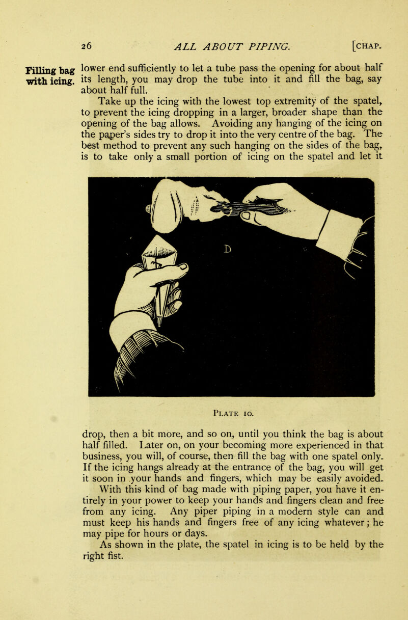 Filling bag lower end sufficiently to let a tube pass the opening for about half with icing, length, you may drop the tube into it and fill the bag, say about half full. Take up the icing with the lowest top extremity of the spatel> to prevent the icing dropping in a larger, broader shape than the opening of the bag allows. Avoiding any hanging of the icing on the paper's sides try to drop it into the very centre of the bag. The best method to prevent any such hanging on the sides of the bag^ is to take only a small portion of icing on the spatel and let it Plate io. drop, then a bit more, and so on, until you think the bag is about half filled. Later on, on your becoming more experienced in that business, you will, of course, then fill the bag with one spatel only. If the icing hangs already at the entrance of the bag, you will get it soon in your hands and fingers, which may be easily avoided. With this kind of bag made with piping paper, you have it en- tirely in your power to keep your hands and fingers clean and free from any icing. Any piper piping in a modern style can and must keep his hands and fingers free of any icing whatever; he may pipe for hours or days. As shown in the plate, the spatel in icing is to be held by the right fist.