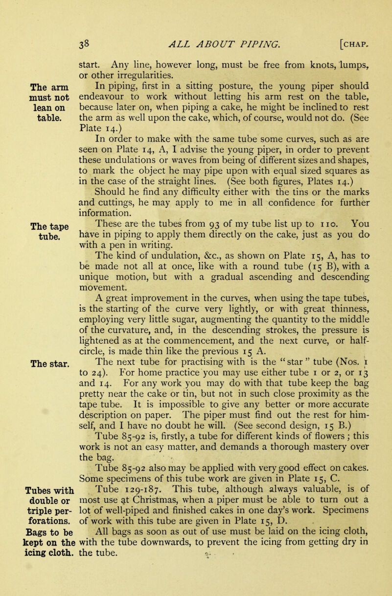 start. Any line, however long, must be free from knots, lumps, or other irregularities. The arm In piping, first in a sitting posture, the young piper should must not endeavour to work without letting his arm rest on the table, lean on because later on, when piping a cake, he might be inclined to rest table. the arm as well upon the cake, which, of course, would not do. (See Plate 14.) In order to make with the same tube some curves, such as are seen on Plate 14, A, I advise the young piper, in order to prevent these undulations or waves from being of different sizes and shapes, to mark the object he may pipe upon with equal sized squares as in the case of the straight lines. (See both figures, Plates 14.) Should he find any difficulty either with the tins or the marks and cuttings, he may apply to me in all confidence for further information. The tape These are the tubes from 93 of my tube list up to no. You tube. have in piping to apply them directly on the cake, just as you do with a pen in writing. The kind of undulation, &c., as shown on Plate 15, A, has to be made not all at once, like with a round tube (15 B), with a unique motion, but with a gradual ascending and descending movement. A great improvement in the curves, when using the tape tubes, is the starting of the curve very lightly, or with great thinness, employing very little sugar, augmenting the quantity to the middle of the curvature, and, in the descending strokes, the pressure is lightened as at the commencement, and the next curve, or half- circle, is made thin like the previous 15 A. The star. The next tube for practising with is the  star  tube (Nos. i to 24). P'or home practice you may use either tube i or 2, or 13 and 14. For any work you may do with that tube keep the bag pretty near the cake or tin, but not in such close proximity as the tape tube. It is impossible to give any better or more accurate description on paper. The piper must find out the rest for him- self, and I have no doubt he will. (See second design, 15 B.) Tube 85-92 is, firstly, a tube for different kinds of flowers ; this work is not an easy matter, and demands a thorough mastery over the bag. Tube 85-92 also may be applied with very good effect on cakes. Some specimens of this tube work are given in Plate 15, C. Tubes with Tube 129-187. This tube, although always valuable, is of double or most use at Christmas, when a piper must be able to turn out a triple per- lot of well-piped and finished cakes in one day's work. Specimens forations. of work with this tube are given in Plate 15, D. Bags to be All bags as soon as out of use must be laid on the icing cloth, kept on the with the tube downwards, to prevent the icing from getting dry in icing cloth, the tube.