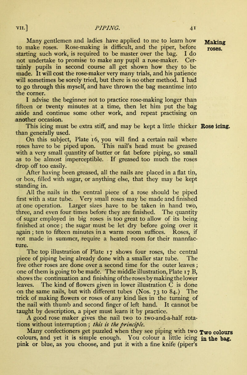 Many gentlemen and ladies have applied to me to learn how Making to make roses. Rose-making is difficult, and the piper, before roses, starting such work, is required to be master over the bag. I do not undertake to promise to make any pupil a rose-maker. Cer- tainly pupils in second course all get shown how they to be made. It will cost the rose-maker very many trials, and his patience will sometimes be sorely tried, but there is no other method. I had to go through this myself, and have thrown the bag meantime into the corner. I advise the beginner not to practice rose-making longer than fifteen or twenty minutes at a time, then let him put the bag aside and continue some other work, and repeat practising on another occasion. This icing must be extra stiff, and may be kept a little thicker Rose icing, than generally used. On this subject, Plate 16, you will find a certain nail where roses have to be piped upon. This nail's head must be greased with a very small quantity of butter or fat before piping, so small as to be almost imperceptible. If greased too much the roses •drop off too easily. After having been greased, all the nails are placed in a flat tin, or box, filled with sugar, or anything else, that they may be kept standing in. All the nails in the central piece of a rose should be piped first with a star tube. Very small roses may be made and finished at one operation. Larger sizes have to be taken in hand two, three, and even four times before they are finished. The quantity of sugar employed in big roses is too great to allow of its being finished at once; the sugar must be let dry before going over it again ; ten to fifteen minutes in a warm room suffices. Roses, if not made in summer, require a heated room for their mannfac- ture. The top illustration of Plate 17 shows four roses, the central piece of piping being already done with a smaller star tube. The five other roses are done over a second time for the outer leaves; one of them is going to be made. The middle illustration, Plate 17 B, shows the continuation and finishing ofthe roses by making the lower leaves. The kind of flowers given in lower illustration C is done on the same nails, but with different tubes (Nos. 73 to 84.) The trick of making flowers or roses of any kind lies in the turning of the nail with thumb and second finger of left hand. It cannot be taught by description, a piper must learn it by practice. A good rose maker gives the nail two to two-and-a-half rota- tions without interruption ; this is the principle. Many confectioners get puzzled when they see piping with two Two colours colours, and yet it is simple enough. You colour a little icing in the bag. pink or blue, as you choose, and put it with a fine knife (piper's