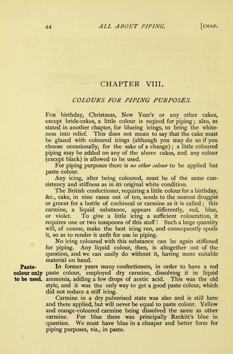 CHAPTER VIII. COLOURS FOR PIPING PURPOSES, For birthday, Christmas, New Year's or any other cakes, except bride-cakes, a little colour is reqired for piping; also, as stated in another chapter, for blueing icings, to bring the white- ness into relief. This does not mean to say that the cake must be glazed with coloured icings (although you may do so if you choose occasionally, for the sake of a change); a little coloured piping may be added on any of the above cakes, and any colour (except black) is allowed to be used. For piping purposes there is no other colour to be applied but paste colour. Any icing, after being coloured, must be of the same con- sistency and stiffness as in its original white condition. The British confectioner, requiring a little colour for a birthday, &c., cake, in nine cases out of ten, sends to the nearest druggist or grocer for a bottle of cochineal or carmine as it is called; this carmine, a liquid substance, appears differently, red, blue, or violet. To give a little icing a sufficient colouration, it requires one or two teaspoons of this stuff! Such a large quantity will, of course, make the best icing run, and consequently spoils it, so as to render it unfit for use in piping. No icing coloured with this substance can be again stiffened for piping. Any liquid colour, then, is altogether out of the question, and we can easily do without it, having more suitable material on hand. Paste- In former years many confectioners, in order to have a red colour only paste colour, employed dry carmine, dissolving it in liquid to be used, ammonia, adding a few drops of acetic acid. This was the old style, and it was the only way to get a good paste colour, which did not reduce a stiff icing. Carmine in a dry pulverised state was also and is still here and there applied, but will never be equal to paste colour. Yellow and orange-coloured carmine being dissolved the same as other carmine. For blue there was principally Reckitt's blue in question. We must have blue in a cheaper and better form for piping purposes, viz., in paste.