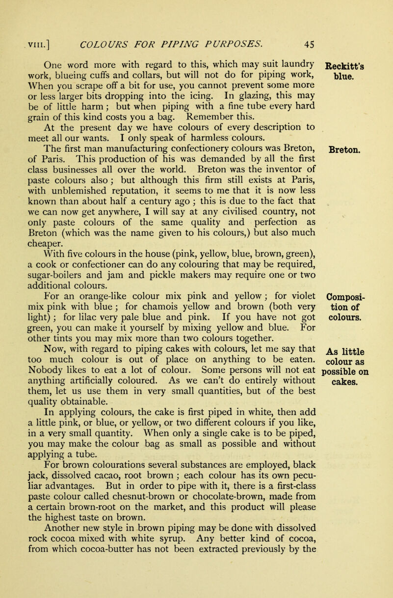 One word more with regard to this, which may suit laundry work, blueing cuffs and collars, but will not do for piping work, When you scrape off a bit for use, you cannot prevent some more or less larger bits dropping into the icing. In glazing, this may be of little harm; but when piping with a fine tube every hard grain of this kind costs you a bag. Remember this. At the present day we have colours of every description to meet all our wants. I only speak of harmless colours. The first man manufacturing confectionery colours was Breton, of Paris. This production of his was demanded by all the first class businesses all over the world. Breton was the inventor of paste colours also; but although this firm still exists at Paris, with unblemished reputation, it seems to me that it is now less known than about half a century ago ; this is due to the fact that we can now get anywhere, I will say at any civilised country, not only paste colours of the same quality and perfection as Breton (which was the name given to his colours,) but also much cheaper. With five colours in the house (pink, yellow, blue, brown, green), a cook or confectioner can do any colouring that may be required, sugar-boilers and jam and pickle makers may require one or two additional colours. For an orange-like colour mix pink and yellow; for violet mix pink with blue; for chamois yellow and brown (both very light); for lilac very pale blue and pink. If you have not got green, you can make it yourself by mixing yellow and blue. For other tints you may mix more than two colours together. Now, with regard to piping cakes with colours, let me say that too much colour is out of place on anything to be eaten. Nobody likes to eat a lot of colour. Some persons will not eat anything artificially coloured. As we can't do entirely without them, let us use them in very small quantities, but of the best quality obtainable. In applying colours, the cake is first piped in white, then add a little pink, or blue, or yellow, or two different colours if you like, in a very small quantity. When only a single cake is to be piped, you may make the colour bag as small as possible and without applying a tube. For brown colourations several substances are employed, black jack, dissolved cacao, root brown ; each colour has its own pecu- liar advantages. But in order to pipe with it, there is a first-class paste colour called chesnut-brown or chocolate-brown, made from a certain brown-root on the market, and this product will please the highest taste on brown. Another new style in brown piping may be done with dissolved rock cocoa mixed with white syrup. Any better kind of cocoa, from which cocoa-butter has not been extracted previously by the Reckitt's blue. Breton. Composi- tion of colours. As little colour as possible on cakes.