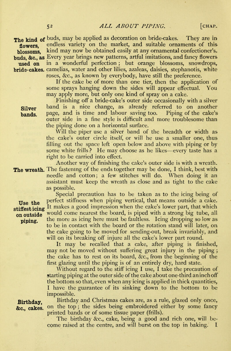 The kind of buds, may be applied as decoration on bride-cakes. They are in flowers, endless variety on the market, and suitable ornaments of this blossoms, kind may now be obtained easily at any ornamental confectioner's* buds, &c., as Every year brings new patterns, artful imitations, and fancy flowers used on in a wonderful perfection; but orange blossoms, snowdrops,, bride-cakes, camelias, water and other lilies, azaleas, daisies, stephanotis, white roses, &c., as known by everybody, have still the preference. If the cake be of more than one tier, then the application of some sprays hanging down the sides will appear effectual. You may apply more, but only one kind of spray on a cake. Finishing off a bride-cake's outer side occasionally with a silver Silver band is a nice change, as already referred to on another bands. P^g^? \Am^ and labour saving too. Piping of the cake's outer side in a fine style is difficult and more troublesome than the piping done on a horizontal surface. Will the piper use a silver band of the breadth or width as the cake's outer circle itself, or will he use a smaller one, thus filling out the space left open below and above with piping or by some white frills ? He may choose as he likes—every taste has a right to be carried into effect. Another way of finishing the cake's outer side is with a wreath. The wreath. The fastenmg of the ends together may be done, I think, best with needle and cotton; a few stitches will do. When doing it an assistant must keep the wreath as close and as tight to the cake as possible. Special precaution has to be taken as to the icing being of Use the P^^^^^^t stiffness when piping vertical, that means outside a cake, stiffest icing uiakes a good impression when the cake's lower part, that which on outside would come nearest the board, is piped with a strong big tube, all piping. more as icing here must be faultless. Icing dropping so low as to be in contact with the board or the rotation stand will later, on the cake going to be moved for sending-out, break invariably, and will on its breaking off injure all the cake's lower part round. It may be recalled that a cake, after piping is finished, may not be moved without suffering great injury in the piping ; the cake has to rest on its board, &c., from the beginning of the first glazing until the piping is of an entirely dry, hard state. Without regard to the stiff icing I use, I take the precaution of starting piping at the outer side of the cake about one-third an inch off the bottom so that, even when any icing is applied in thick quantities, I have the guarantee of its sinking down to the bottom to be impossible. Birthday, Birthday and Christmas cakes are, as a rule, glazed only once, &c. cakes. ^^P ? sides being embroidered either by some fancy printed bands or of some tissue paper (frills). The birthday &c., cake, being a good and rich one, will be- come raised at the centre, and will burst on the top in baking. I