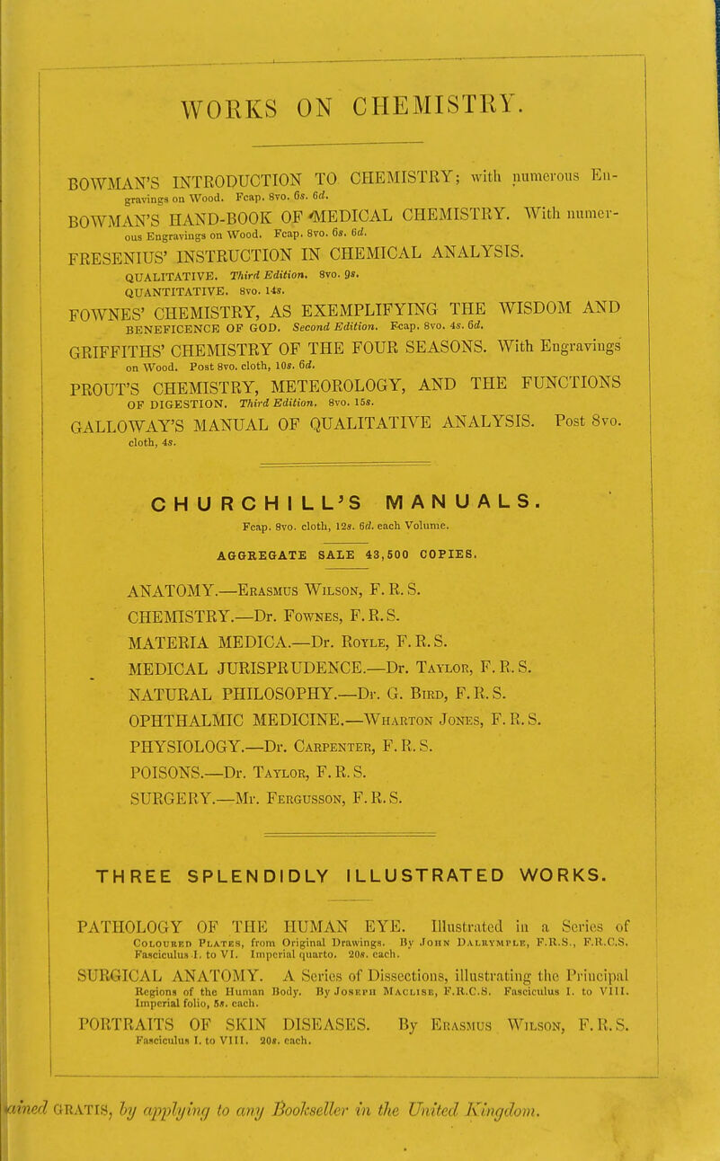 WORKS ON CHEMISTRY. i BOWMAN'S INTRODUCTION TO CHEMISTRY; with numerous Eu- 1 gravings on Wood. Fcap. 8vo. 6s. 6d. BOWMAN'S HAND-BOOK OF ^MEDICAL CHEMISTRY. With numer- ous Engravings on Wood. Fcap. 8vo. 6s. 6d. FRESENIUS' INSTRUCTION IN CHEMICAL ANALYSIS. QUALITATIVE. Third Edition. 8vo. 9s. QUANTITATIVE. 8vo. 14s. FOWNES' CHEMISTRY, AS EXEMPLIFYING THE WISDOM AND BENEFICENCE OF GOD. Second Edition. Fcap. 8vo. 4s. 6d. GRIFFITHS' CHEMISTRY OF THE FOUR SEASONS. With Engravings on Wood. Post 8vo. cloth, 10s. 6d. PROUT'S CHEMISTRY, METEOROLOGY, AND THE FUNCTIONS OF DIGESTION. Third Edition. 8vo. 15s. GALLOWAY'S MANUAL OF QUALITATIVE ANALYSIS. Post 8vo. cloth, 4s. CHURCHILL^S MANUALS. Fcap, 8vo. cloth, 12s. 6d. each Volume. AGGREGATE SALE 43,500 COPIES. ANATOMY.—Erasmus Wilson, F. R. S. CHEMISTRY.—Dr. Fownes, F.R.S. MATERIA MEDICA.—Dr. Royle, F. R. S. MEDICAL JURISPRUDENCE.—Dr. Taylor, F.R.S. NATURAL PHILOSOPHY.—Dr. G. Bird, F.R.S. OPHTHALMIC MEDICINE.—Wharton Jones, F. R. S. PHYSIOLOGY.—Dr. Carpenter, F. R. S. POISONS.—Dr. Taylor, F. R. S. SURGERY.—Mr. Fergusson, F.R.S. THREE SPLENDIDLY ILLUSTRATED WORKS. PATHOLOGY OF THE HUMAN EYE. Illustrated in a Series of Coloured Plates, from Original Drawings. By .Fohn Dalhymple, F.R.S., F.R.CS. Fasciculus I. to VI. Imperial quarto. 20s. each. SURGICAL ANATOMY. A Scries of Dissections, illustrating the Principal ^ Regions of the Human Body. By Joseph Maclise, F.R.CS. Fasciculus I. to Vlll. | Imperial folio, 6s. each. | PORTRAITS OF SKIN DISEASES. By Erasmus Wilson, F.R.S. | Fasciculus I. to VIII. 20s. each. I i itned GRATIS, hy cqjpli/hic/ to any Bookseller- in the United Kingdom.