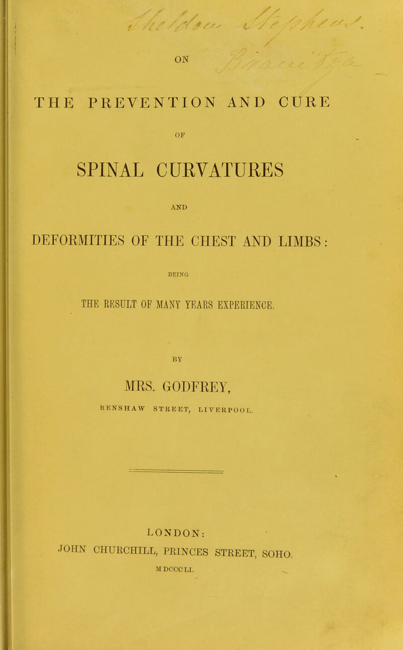 THE PREVENTION AND CURE OF SPINAL CURVATURES AND DEFORMITIES OF THE CHEST AND LIMBS: BEING THE RKSULT OF MANY YEARS EXPERIENCE. BY MRS. GODFREY, RENSHAW STREET, LIVERPOOL. LONDON: JOHN CHURCHILL, PRINCES STREET, SOHO. MDCCCLI. ^