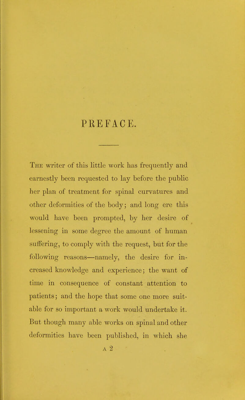 PREFACE. The writer of this little work has frequently and earnestly been requested to lay before the public her plan of treatment for spinal curvatures and other deformities of the body; and long ere this would have been prompted, by her desire of lessening in some degree the amount of human suiFering, to comply with the request, but for the following reasons—namely, the desire for in- creased knowledge and experience; the want of time in consequence of constant attention to patients; and the hope that some one more suit- able for so important a work would undertake it. But though many able works on spinal and other deformities have been published, in which she A 2