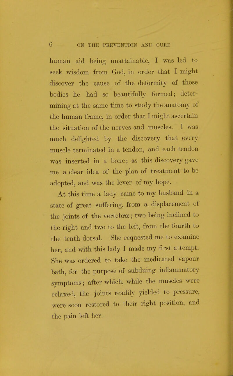 human aid being unattainable, I was led to seek wisdom from God, in order that I might discover the cause of the deformity of those bodies he had so beautifully formed; deter- mining at the same time to study the anatomy of the human frame, in order that I might ascertain the situation of the nerves and muscles. I was much delighted by the discovery that every muscle terminated in a tendon, and each tendon was inserted in a bone; as this discovery gave me a clear idea of the plan of treatment to be adopted, and was the lever of my hope. At this time a lady came to my husband in a state of great suffering, from a displacement of the joints of the vertebrae; two being inclined to the right and two to the left, from the fourth to the tenth dorsal. She requested me to examine her, and with this lady I made my first attempt. She was ordered to take the medicated vapour bath, for the purpose of subduing inflammatory symptoms; after which, while the muscles were relaxed, the joints readily yielded to pressure, were soon restored to their right position, and the pain left her.