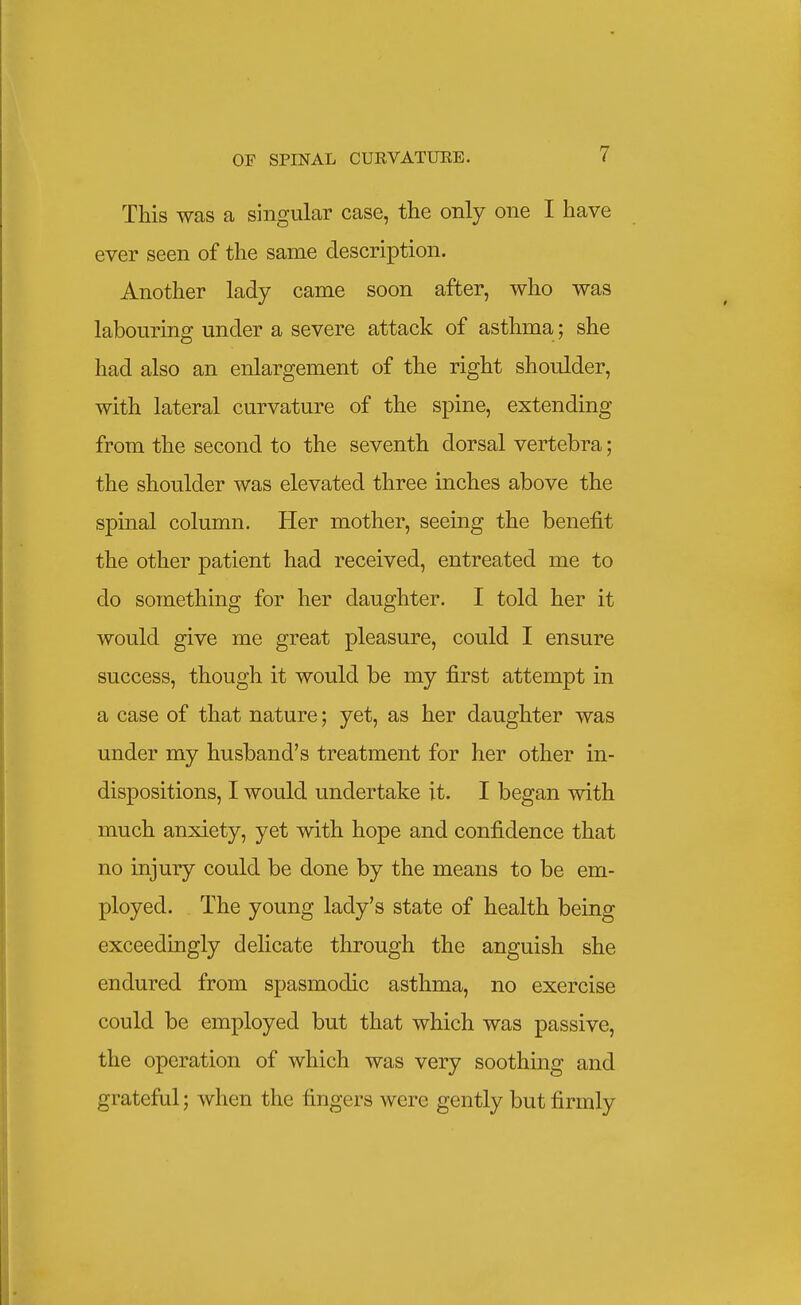 This was a singular case, the only one I have ever seen of the same description. Another lady came soon after, who was labouring under a severe attack of asthma; she had also an enlargement of the right shoulder, with lateral curvature of the spine, extending from the second to the seventh dorsal vertebra; the shoulder was elevated three inches above the spmal column. Her mother, seeing the benefit the other patient had received, entreated me to do something for her daughter. I told her it would give me great pleasure, could I ensure success, though it would be my first attempt in a case of that nature; yet, as her daughter was under my husband's treatment for her other in- dispositions, I would undertake it. I began with much anxiety, yet with hope and confidence that no injury could be done by the means to be em- ployed. The young lady's state of health being exceedingly delicate through the anguish she endured from spasmodic asthma, no exercise could be employed but that which was passive, the operation of which was very soothing and grateful; when the fingers were gently but firmly