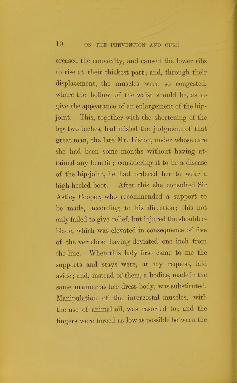 creased the convexity, and caused the lower ribs to rise at their thickest part; and, through their displacement, the muscles were so congested, where the hollow of the waist should be, as to give the appearance of an enlargement of the hip- joint. This, together with the shortening of the leg two inches, had misled the judgment of that great man, the late Mr. Liston, under whose care she had been some months without having at- tained any benefit; considering it to be a disease of the hip-joint, he had ordered her to wear a hiffh-heeled boot. After this she consulted Sir Astley Cooper, who recommended a support to be made, according to his direction; this not only failed to give relief, but injured the shoulder- blade, which was elevated in consequence of five of the vertebrEe having deviated one inch from the line. When this lady first came to me the supports and stays were, at my request, laid aside; and, instead of them, a bodice, made in the same manner as her dress-body, was substituted. Manipulation of the intercostal muscles, -with the use of animal oil, was resorted to; and the fingers were forced as low as possible between the