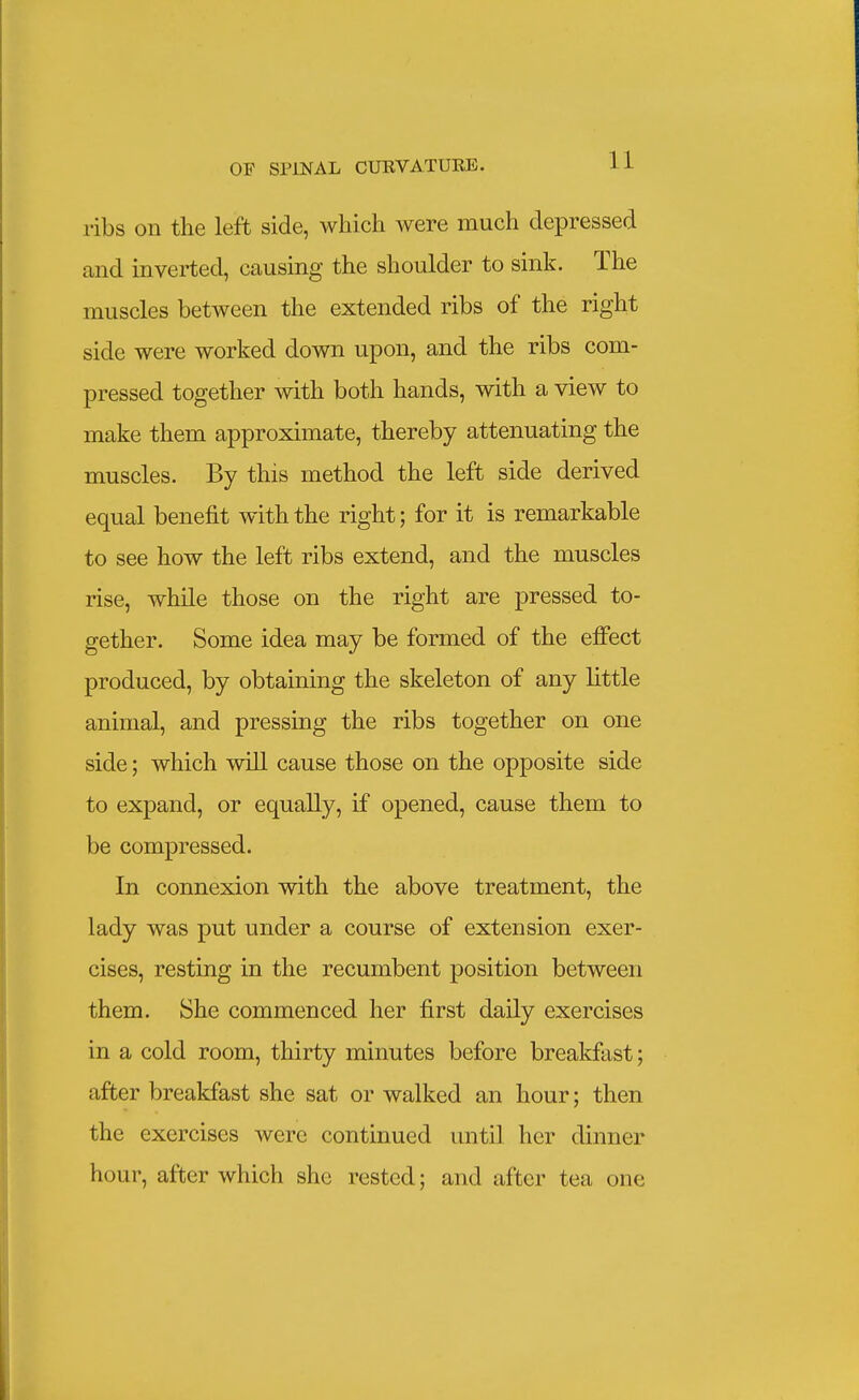 ribs on the left side, which were much depressed and inverted, causing the shoulder to sink. The muscles between the extended ribs of the right side were worked down upon, and the ribs com- pressed together with both hands, with a view to make them approximate, thereby attenuating the muscles. By this method the left side derived equal benefit with the right; for it is remarkable to see how the left ribs extend, and the muscles rise, while those on the right are pressed to- gether. Some idea may be formed of the effect produced, by obtaining the skeleton of any little animal, and pressing the ribs together on one side; which will cause those on the opposite side to expand, or equally, if opened, cause them to be compressed. In connexion with the above treatment, the lady was put under a course of extension exer- cises, resting in the recumbent position between them. She commenced her first daily exercises in a cold room, thirty minutes before breakfast; after breakfast she sat or walked an hour; then the exercises were continued until her dinner hour, after which she rested; and after tea one