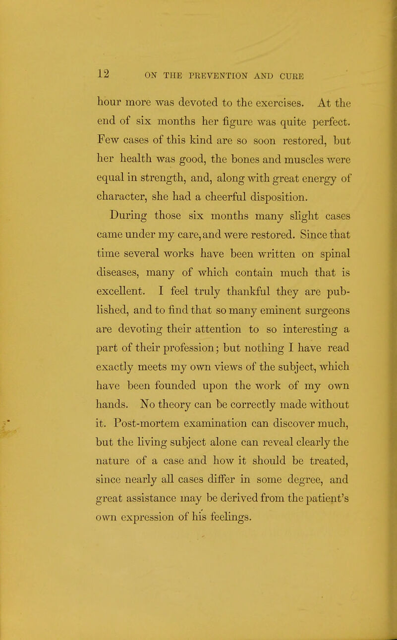 hour more was devoted to the exercises. At the end of six months her figure was quite perfect. Few cases of this kind are so soon restored, but her health was good, the bones and muscles were equal in strength, and, along with great energy of character, she had a cheerful disposition. During those six months many slight cases came under my care, and were restored. Since that time several works have been written on spinal diseases, many of which contain much that is excellent. I feel truly thankful they are pub- lished, and to find that so many eminent surgeons are devoting their attention to so interesting a part of their profession; but nothing I have read exactly meets my own views of the subject, which have been founded upon the work of my own hands. No theory can be correctly made without it. Post-mortem examination can discover much, but the living subject alone can reveal clearly the nature of a case and how it should be treated, since nearly all cases differ in some degree, and great assistance may be derived from the patient's own expression of his feelings.