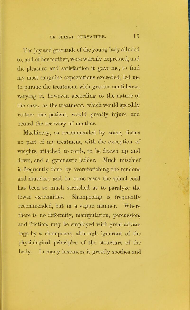 The joy and gratitude of the young lady alluded to, and of her mother, were warmly expressed, and the pleasure and satisfaction it gave me, to find my most sanguine expectations exceeded, led me to pursue the treatment with greater confidence, varying it, however, according to the nature of the case; as the treatment, which would speedily restore one patient, would greatly injure and retard the recovery of another. Machinery, as recommended by some, forms no part of my treatment, with the exception of weights, attached to cords, to be drawn up and down, and a g3nimastic ladder. Much mischief is frequently done by overstretching the tendons and muscles; and in some cases the spinal cord has been so much stretched as to paralyze the lower extremities. Shampooing is frequently reconmiended, but in a vague manner. Where there is no deformity, manipulation, percussion, and friction, may be employed with great advan- tage by a shampooer, although ignorant of the physiological principles of the structure of the body. In many instances it greatly soothes and