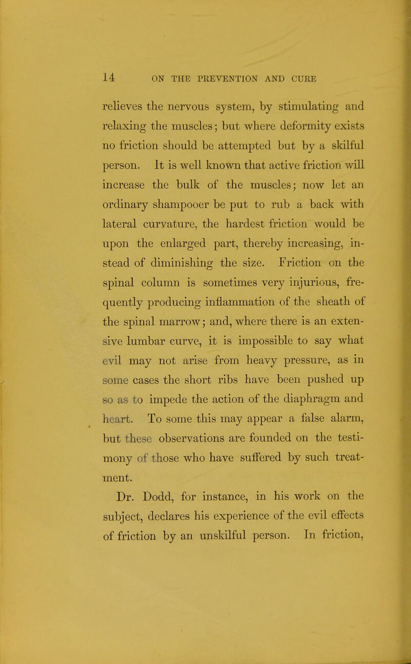 relieves tlie nervous system, by stimulating and relaxing the muscles; but where deformity exists no friction should be attempted but by a skilful person. It is well known that active friction will increase the bulk of the muscles; now let an ordinary shampooer be put to rub a back with lateral curvature, the hardest friction would be upon the enlarged part, thereby increasing, in- stead of diminishing the size. Friction on the spinal column is sometimes very injurious, fre- quently producing inflammation of the sheath of the spinal marrow; and, where there is an exten- sive lumbar curve, it is impossible to say what evil may not arise from heavy pressure, as in some cases the short ribs have been pushed up so as to impede the action of the diaphragm and heart. To some this may appear a false alarm, but these observations are founded on the testi- mony of those who have suffered by such treat- ment. Dr. Dodd, for instance, in his work on the subject, declares his experience of the evil effects of friction by an unskilful person. In friction,