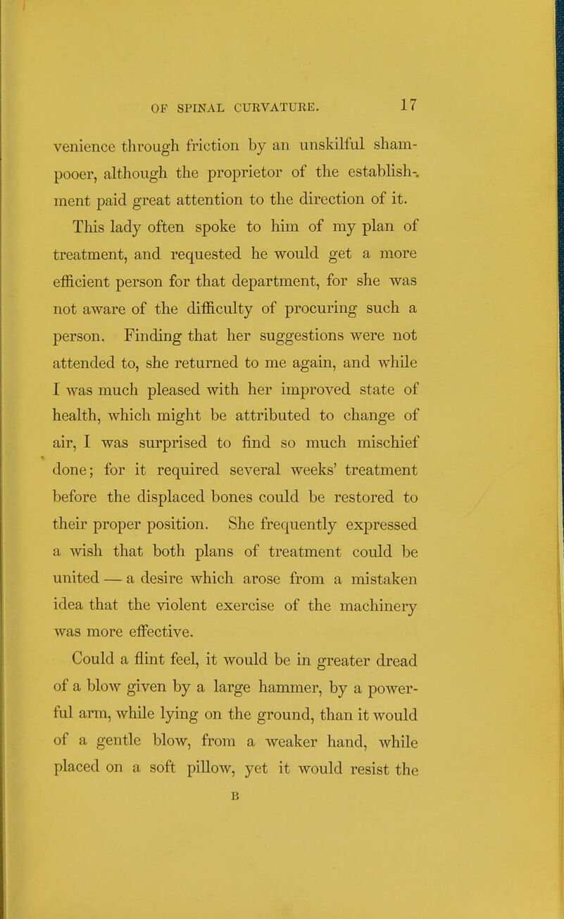 venience through friction by an unskilful sham- pooer, although the proi^rietor of the establish-, ment paid great attention to the direction of it. This lady often spoke to him of my plan of treatment, and requested he would get a more efficient person for that department, for she was not aware of the difficulty of procuring such a person. Finding that her suggestions were not attended to, she returned to me again, and while I was much pleased with her improved state of health, which might be attributed to change of air, I was surprised to find so much mischief done; for it required several weeks' treatment before the displaced bones could be restored to their proper position. She frequently expressed a wish that both plans of treatment could be united — a desire which arose from a mistaken idea that the violent exercise of the machinery was more effective. Could a flint feel, it would be in greater dread of a blow given by a large hammer, by a power- ful arm, while lying on the ground, than it would of a gentle blow, from a weaker hand, while placed on a soft pillow, yet it would resist the B