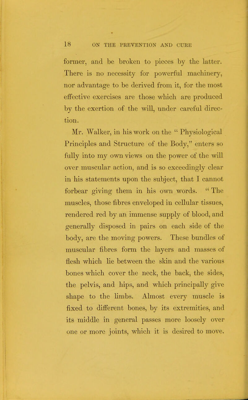 former, and be broken to pieces by the latter. There is no necessity for powerful machinery, nor advantage to be derived from it, for the most effective exercises are those which are produced by the exertion of the will, under careful direc- tion. Mr. Walker, in his work on the  Physiological Principles and Structure of the Body, enters so fully into my own views on the power of the will over muscular action, and is so exceedingly clear in his statements upon the subject, that I cannot forbear giving them in his own words.  The muscles, those fibres enveloped in cellular tissues, rendered red by an immense supply of blood, and generally disposed in pairs on each side of the body, are the moving powers. These bundles of muscular fibres form the layers and masses of flesh which lie between the skin and the various bones which cover the neck, the back, the sides, the pelvis, and hips, and which principally give shape to the limbs. Almost every muscle is fixed to difl'erent bones, by its extremities, and its middle in general passes more loosely over one or more joints, which it is desired to move.