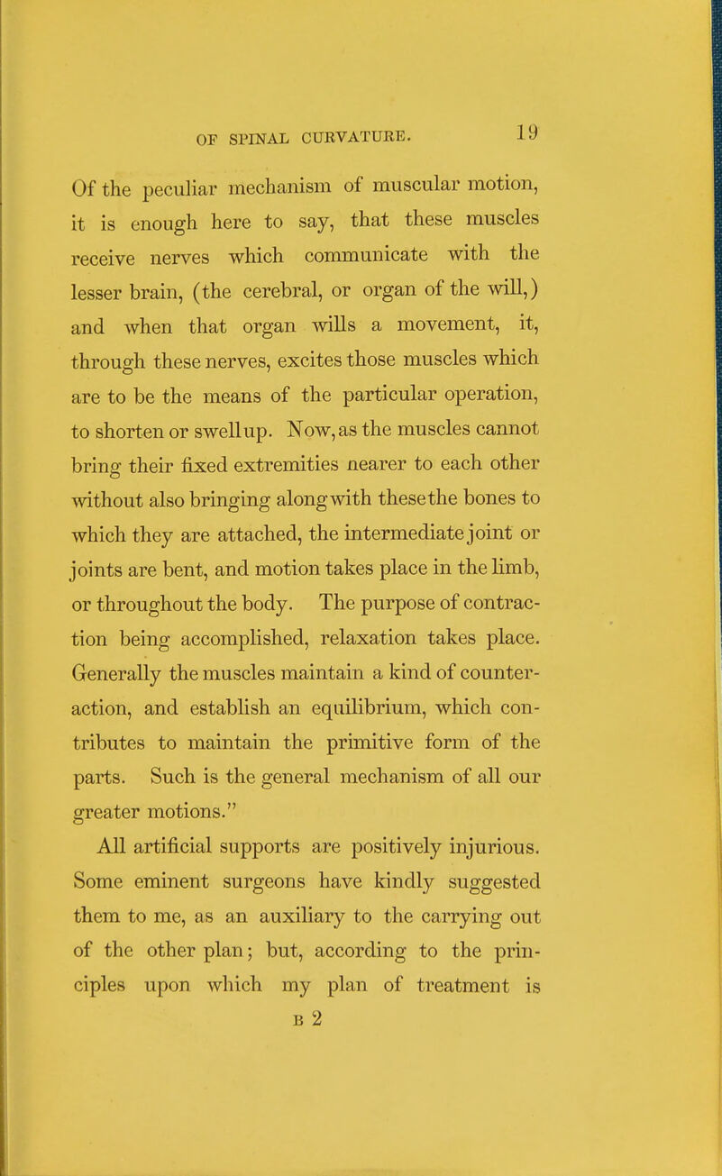 Of the peculiar mechanism of muscular motion, it is enough here to say, that these muscles receive nerves which communicate with the lesser brain, (the cerebral, or organ of the will,) and when that organ mils a movement, it, through these nerves, excites those muscles which are to be the means of the particular operation, to shorten or swell up. Now, as the muscles cannot bring their fixed extremities nearer to each other o without also bringing along with these the bones to which they are attached, the intermediate joint or joints are bent, and motion takes place in the limb, or throughout the body. The purpose of contrac- tion being accomplished, relaxation takes place. Generally the muscles maintain a kind of counter- action, and establish an equilibrium, which con- tributes to maintain the primitive form of the parts. Such is the general mechanism of all our greater motions. All artificial supports are positively injurious. Some eminent surgeons have kindly suggested them to me, as an auxiliary to the carrying out of the other plan; but, according to the prin- ciples upon which my plan of treatment is B 2