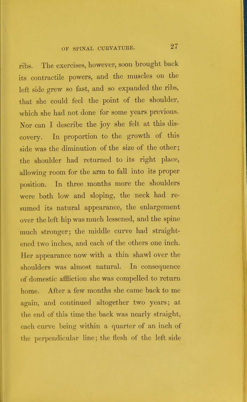 ribs. The exercises, however, soon brought back its contractile powers, and the muscles on the left side grew so fast, and so expanded the ribs, that she could feel the point of the shoulder, which she had not done for some years previous. Nor can I describe the joy she felt at this dis- covery. In proportion to the growth of this side was the diminution of the size of the other; the shoulder had returned to its right place, allowing room for the arm to fall into its proper position. In three months more the shoulders were both low and sloping, the neck had re- sumed its natural appearance, the enlargement over the left hip was much lessened, and the spine much stronger; the middle curve had straight- ened two inches, and each of the others one inch. Her appearance now with a thin shawl over the shoulders was almost natural. In consequence of domestic affliction she was compelled to return home. After a few months she came back to me again, and continued altogether two years; at the end of this time the back was nearly straight, each curve being within a quarter of an inch of the perpendicular line; the flesh of the left side