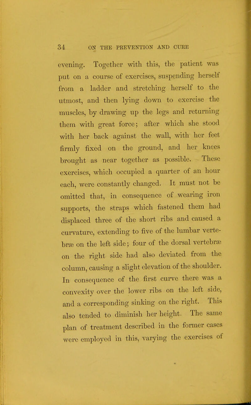 evening. Together with this, the patient was put on a course of exercises, suspending herself from a ladder and stretching herself to the utmost, and then lying down to exercise the muscles, by drawing up the legs and returning them with great force; after which she stood with her back against the wall, with her feet firmly fixed on the ground, and her knees brought as near together as possible. These exercises, which occupied a quarter of an hour each, were constantly changed. It must not be omitted that, in consequence of wearing iron supports, the straps which fastened them had displaced three of the short ribs and caused a curvature, extending to five of the lumbar verte- bra on the left side; four of the dorsal vertebra on the right side had also deviated from the column, causing a slight elevation of the shoulder. In consequence of the first curve there was a convexity over the lower ribs on the left side, and a corresponding sinking on the right. This also tended to diminish her height. The same plan of treatment described in the former cases were employed in this, varying the exercises of