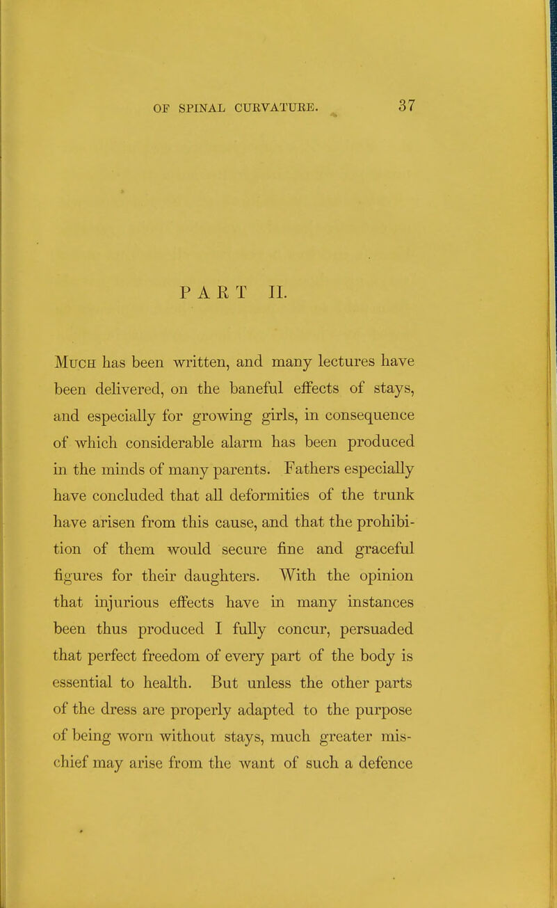 PART II. Much has been written, and many lectures have been delivered, on the banefnl effects of stays, and especially for growing girls, in consequence of which considerable alarm has been produced in the minds of many parents. Fathers especially have concluded that all deformities of the trunk have arisen from this cause, and that the prohibi- tion of them would secure fine and graceful figures for their daughters. With the opinion that injurious effects have in many instances been thus produced I fully concur, persuaded that perfect freedom of every part of the body is essential to health. But unless the other parts of the dress are properly adapted to the purpose of being worn without stays, much greater mis- chief may arise from the want of such a defence