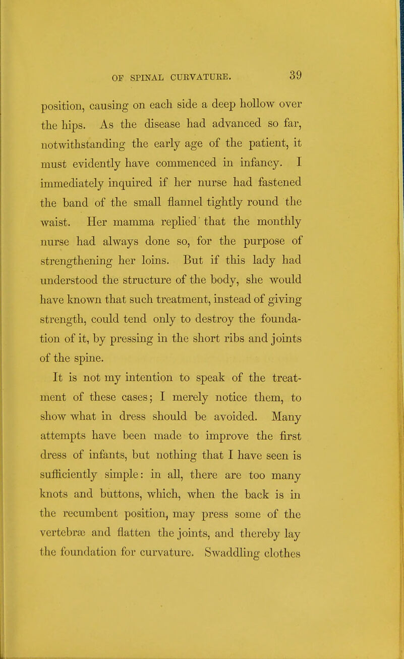 position, causing on each side a deep hollow over the hips. As the disease had advanced so far, notwithstanding the early age of the patient, it must evidently have commenced in infancy. I immediately inquired if her nurse had fastened the band of the small flannel tightly round the waist. Her mamma replied that the monthly nurse had always done so, for the purpose of strengthening her loins. But if this lady had understood the structure of the body, she would have known that such treatment, instead of giving strength, could tend only to destroy the founda- tion of it, by pressing in the short ribs and joints of the spine. It is not my intention to speak of the treat- ment of these cases; I merely notice them, to show what in dress should be avoided. Many attempts have been made to improve the first dress of infants, but nothing that I have seen is sufficiently simple: in all, there are too many knots and buttons, which, when the back is in the recumbent position, may press some of the vertebra? and flatten the joints, and thereby lay the foundation for curvature. Swaddling clothes