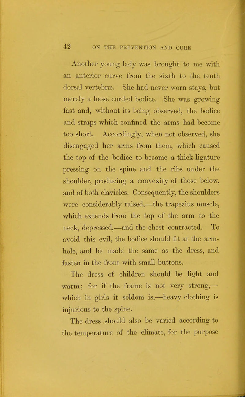 Another young lady was brought to me with an anterior curve from the sixth to the tenth dorsal vertebras. She had never worn stays, but merely a loose corded bodice. She was growing fast and, without its being observed, the bodice and straps which confined the arms had become too short. Accordingly, when not observed, she disengaged her arms from them, which caused the top of the bodice to become a thick ligature pressing on the spine and the ribs under the shoulder, producing a convexity of those below, and of both clavicles. Consequently, the shoulders were considerably raised,—the trapezius muscle, which extends from the top of the arm to the neck, depressed,—and the chest contracted. To avoid this evil, the bodice should fit at the arm- hole, and be made the same as the dress, and fasten in the front with small buttons. The dress of children should be light and warm; for if the frame is not very strong,— which in girls it seldom is,—heavy clothing is injurious to the spine. The dress.should also be varied according to the temperature of the climate, for the purpose