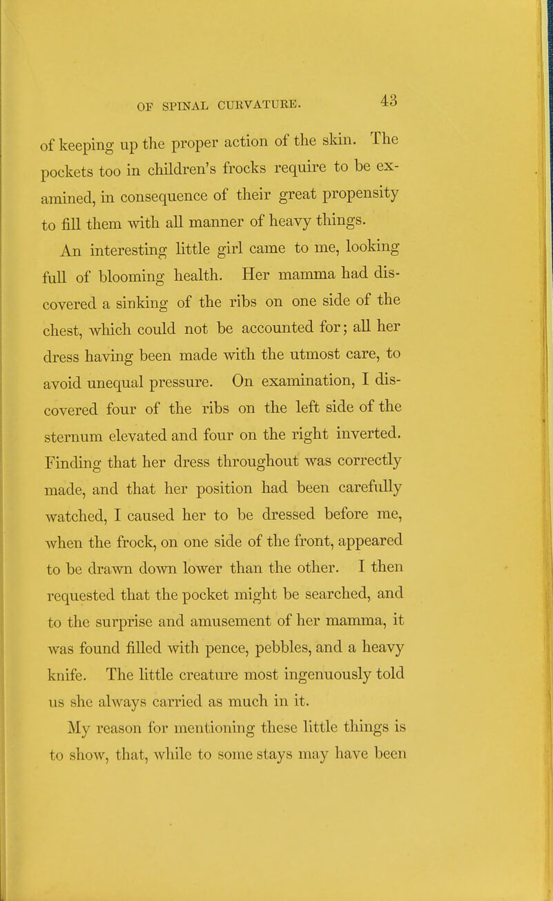 of keeping up the proper action of the skin. The pockets too in children's frocks require to be ex- amined, in consequence of their great propensity to fill them with all manner of heavy things. An interesting little girl came to me, looking full of blooming health. Her mamma had dis- covered a sinking of the ribs on one side of the chest, which could not be accounted for; all her dress having been made with the utmost care, to avoid unequal pressure. On examination, I dis- covered four of the ribs on the left side of the sternum elevated and four on the right inverted. Finding that her dress throughout was correctly made, and that her position had been carefully watched, I caused her to be dressed before me, when the frock, on one side of the front, appeared to be drawn down lower than the other. I then requested that the pocket might be searched, and to the surprise and amusement of her mamma, it was found filled with pence, pebbles, and a heavy knife. The little creature most ingenuously told us she always carried as much in it. My reason for mentioning these little things is to show, that, while to some stays may have been