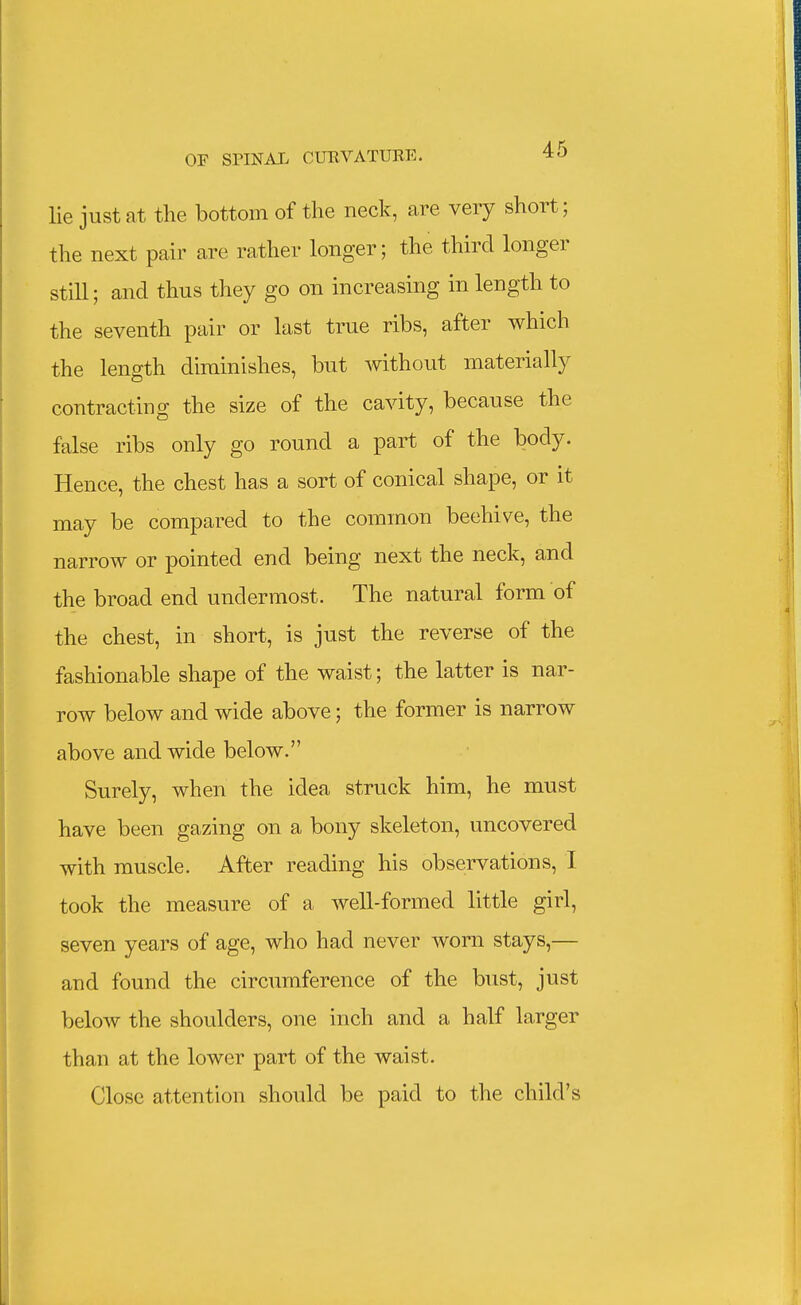 lie just at the bottom of the neck, are very short; the next pair are rather longer; the third longer still; and thus they go on increasing in length to the seventh pair or last true ribs, after which the length diminishes, but without materially contracting the size of the cavity, because the false ribs only go round a part of the body. Hence, the chest has a sort of conical shape, or it may be compared to the common beehive, the narrow or pointed end being next the neck, and the broad end undermost. The natural form of the chest, in short, is just the reverse of the fashionable shape of the waist; the latter is nar- row below and wide above; the former is narrow above and wide below. Surely, when the idea struck him, he must have been gazing on a bony skeleton, uncovered with muscle. After reading his observations, I took the measure of a well-formed little girl, seven years of age, who had never worn stays,— and found the circumference of the bust, just below the shoulders, one inch and a half larger than at the lower part of the waist. Close attention should be paid to the child's