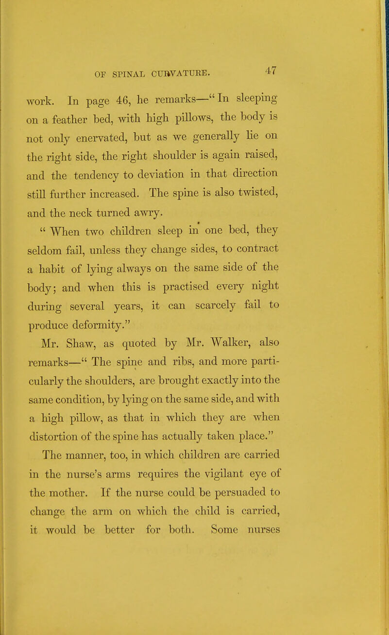 work. In page 46, he remarks—In sleeping on a feather bed, with high pillows, the body is not only enervated, but as we generally lie on the right side, the right shoulder is again raised, and the tendency to deviation in that direction stiU further increased. The spine is also twisted, and the neck turned awry.  When two children sleep in one bed, they seldom fail, unless they change sides, to contract a habit of lying always on the same side of the body; and when this is practised every night during several years, it can scarcely fail to produce deformity. Mr. Shaw, as quoted by Mr. Walker, also remarks— The spine and ribs, and more parti- cularly the shoulders, are brought exactly into the same condition, by lying on the same side, and with a high pillow, as that in which they are when distortion of the spine has actually taken place. The manner, too, in which children are carried in the nurse's arms requires the vigilant eye of the mother. If the nurse could be persuaded to change the arm on which the child is carried, it would be better for both. Some nurses