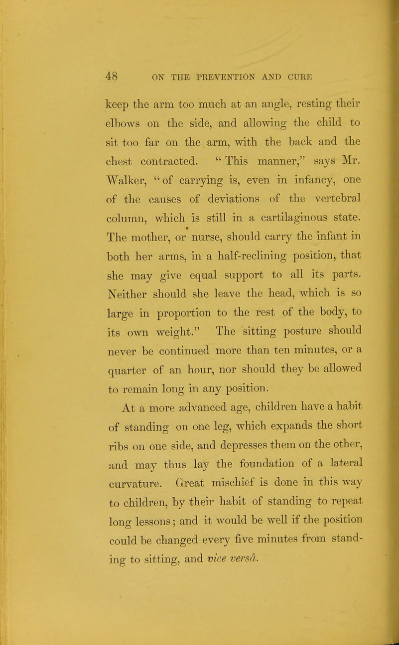 keep the arm too much at an angle, resting their elbows on the side, and allomng the child to sit too far on the arm, with the back and the chest contracted.  This manner, says Mr. Walker, of carrying is, even in infancy, one of the causes of deviations of the vertebral column, which is still in a cartilaginous state. The mother, or nurse, should carry the infant in both her arms, in a half-reclining position, that she may give equal support to all its parts. Neither should she leave the head, which is so large in proportion to the rest of the body, to its own weight. The sitting posture should never be continued more than ten minutes, or a quarter of an hour, nor should they be allowed to remain long in any position. At a more advanced age, children have a habit of standing on one leg, which expands the short ribs on one side, and depresses them on the other, and may thus lay the foundation of a lateral curvature. Great mischief is done in this way to children, by their habit of standing to repeat long lessons; and it would be well if the position could be changed every five minutes from stand- ing to sitting, and vice versd.