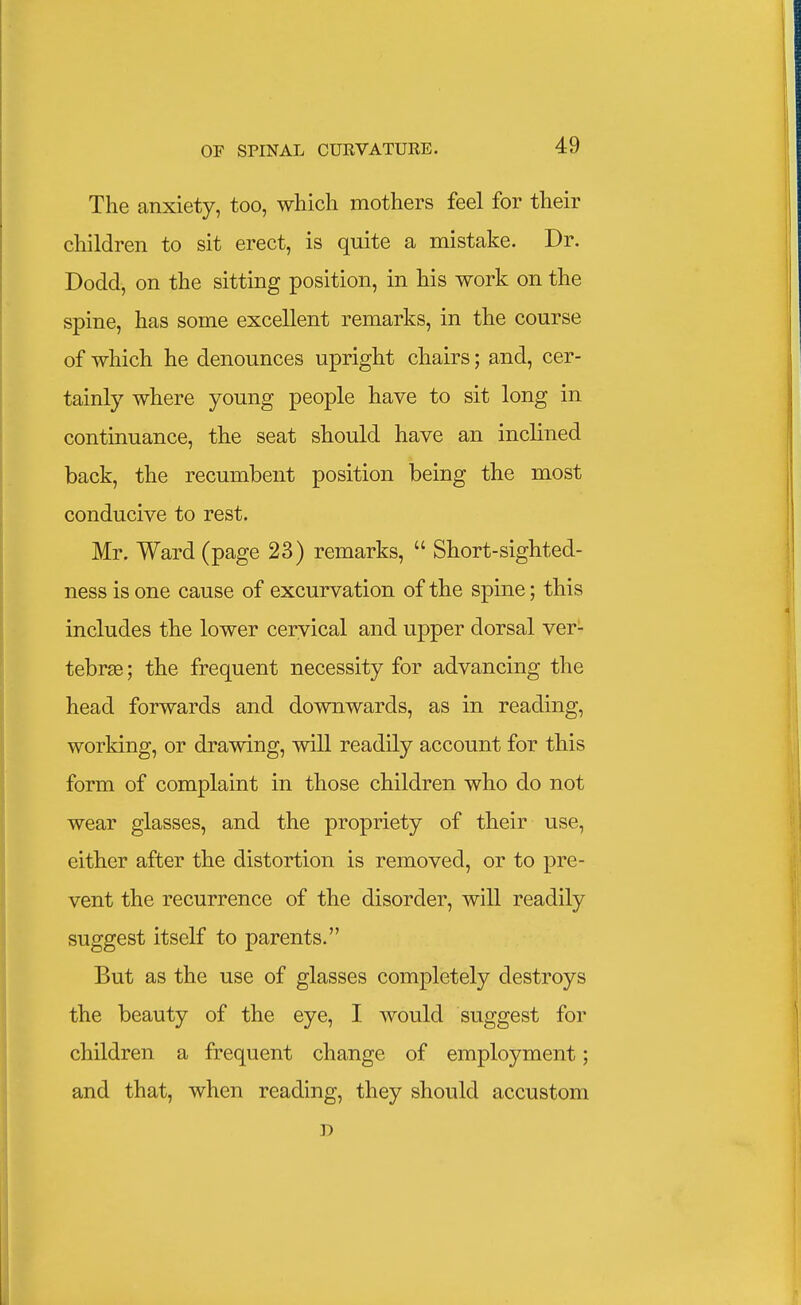 The anxiety, too, which mothers feel for their children to sit erect, is quite a mistake. Dr. Dodd, on the sitting position, in his work on the spine, has some excellent remarks, in the course of which he denounces upright chairs; and, cer- tainly where young people have to sit long in continuance, the seat should have an inclined back, the recumbent position being the most conducive to rest. Mr. Ward (page 23) remarks,  Short-sighted- ness is one cause of excurvation of the spine; this includes the lower cervical and upper dorsal ver- tebrae ; the frequent necessity for advancing the head forwards and downwards, as in reading, working, or drawing, will readily account for this form of complaint in those children who do not wear glasses, and the propriety of their use, either after the distortion is removed, or to pre- vent the recurrence of the disorder, will readily suggest itself to parents. But as the use of glasses completely destroys the beauty of the eye, I would suggest for children a frequent change of employment; and that, when reading, they should accustom D